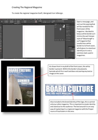 Creating The Regional Magazine
To create the regional magazine itself, I designed it on InDesign.
Opena newpage,and
sort out the spacingthat
will be neededforthe
frontcover of the
magazine.Idecidedto
keepa white borderasit
mimicsthe well-known
style of ‘Wavelength’ a
surf magazine that
usuallyhasa white
borderto itsfront cover,
whichgivesita standout
identityasitisnot a
commonstyle usedin
magazines.
As shownhere inmydraft of the front cover,the white
borderispresent.Withinthe borderIalsoplaceda
barcode whichfitsinwell anddoesnotoverlapanytextor
image onthe cover.
Alsoincludedisthe brandidentityof the logo,thisiscarried
ontoour othermagazine.Thisisimportanttocreate identity
and standout to the audience.The textarounditisan easy
wayof explainingitisa regional magazine withthe Proper
nounsof local townsin the area.
 