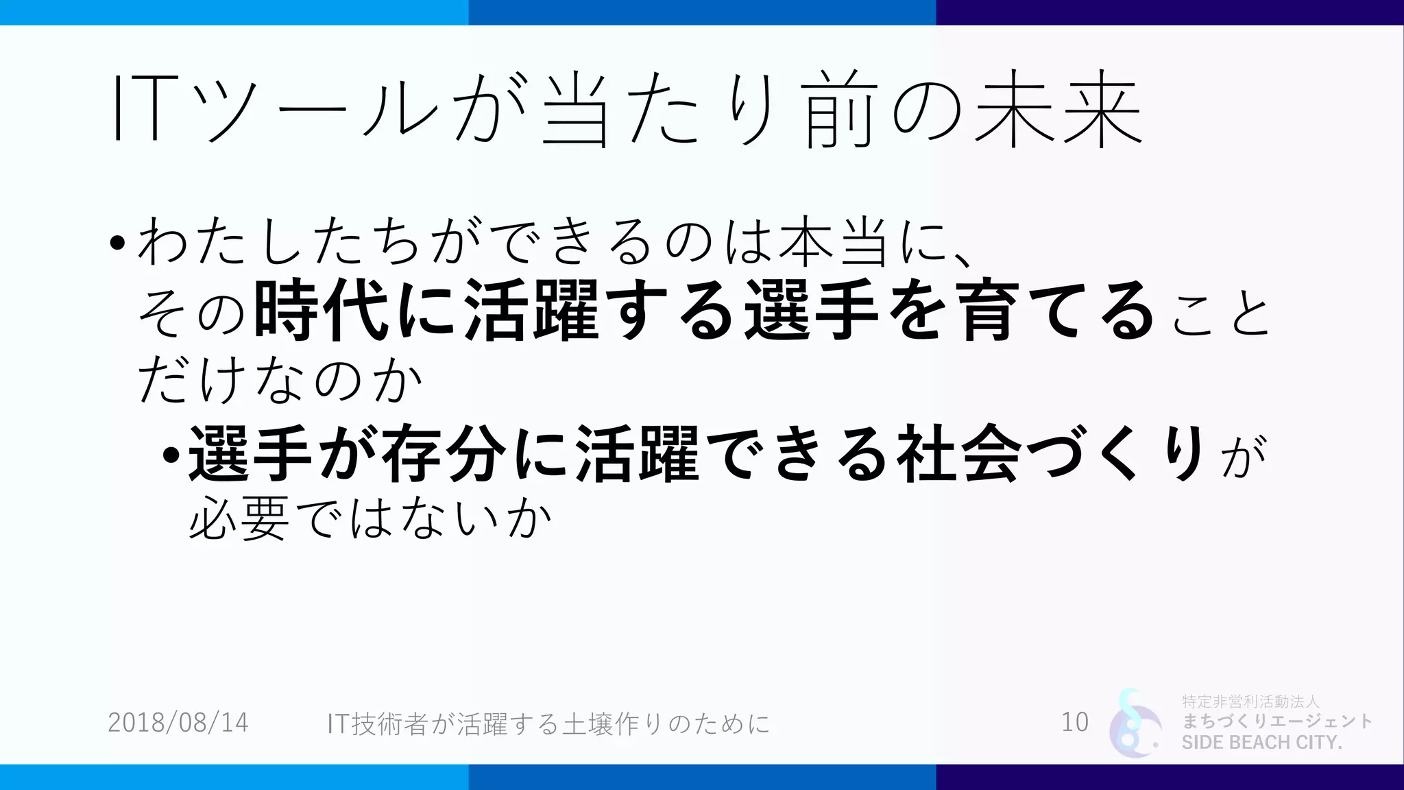 特定非営利活動法人
まちづくりエージェント
SIDE BEACH CITY.
ITツールが当たり前の未来
•わたしたちができるのは本当に、
その時代に活躍する選手を育てること
だけなのか
•選手が存分に活躍できる社会づくりが
必要ではないか
2018/08/14 10IT技術者が活躍する土壌作りのために
 