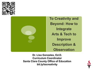 To Creativity and
                    Beyond: How to
                        Integrate
                     Arts & Tech to
                         Improve
                     Description &
                      Observation
       Dr. Lisa Gonzales, Ed.D.
       Curriculum Coordinator
Santa Clara County Office of Education
           bit.ly/tocreativity
 