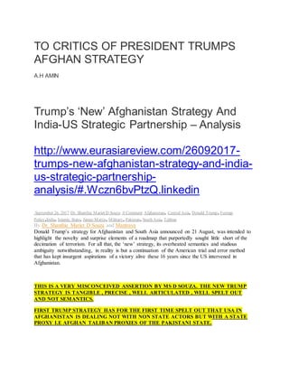 TO CRITICS OF PRESIDENT TRUMPS
AFGHAN STRATEGY
A.H AMIN
Trump’s ‘New’ Afghanistan Strategy And
India-US Strategic Partnership – Analysis
http://www.eurasiareview.com/26092017-
trumps-new-afghanistan-strategy-and-india-
us-strategic-partnership-
analysis/#.Wczn6bvPtzQ.linkedin
September 26, 2017 Dr. Shanthie Mariet D Souza 0 Comment Afghanistan, Central Asia, Donald Trump, Foreign
Policy,India, Islamic State, James Mattis, Military, Pakistan, South Asia, Taliban
By Dr. Shanthie Mariet D Souza and Mantraya
Donald Trump’s strategy for Afghanistan and South Asia announced on 21 August, was intended to
highlight the novelty and surprise elements of a roadmap that purportedly sought little short of the
decimation of terrorism. For all that, the ‘new’ strategy, its overheated semantics and studious
ambiguity notwithstanding, in reality is but a continuation of the American trial and error method
that has kept insurgent aspirations of a victory alive these 16 years since the US intervened in
Afghanistan.
THIS IS A VERY MISCONCEIVED ASSERTION BY MS D SOUZA. THE NEW TRUMP
STRATEGY IS TANGIBLE , PRECISE , WELL ARTICULATED , WELL SPELT OUT
AND NOT SEMANTICS.
FIRST TRUMP STRATEGY HAS FOR THE FIRST TIME SPELT OUT THAT USA IN
AFGHANISTAN IS DEALING NOT WITH NON STATE ACTORS BUT WITH A STATE
PROXY I.E AFGHAN TALIBAN PROXIES OF THE PAKISTANI STATE.
 
