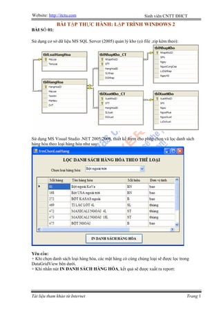 Website: http://itctu.com                                    Sinh viên CNTT ĐHCT
              BÀI TẬP THỰC HÀNH: LẬP TRÌNH WINDOWS 2
BÀI SỐ 01:

Sử dụng cơ sở dữ liệu MS SQL Server (2005) quản lý kho (có file .zip kèm theo):




Sử dụng MS Visual Studio .NET 2005/2008, thiết kế form cho phép chọn và lọc danh sách
hàng hóa theo loại hàng hóa như sau:




Yêu cầu:
+ Khi chọn danh sách loại hàng hóa, các mặt hàng có cùng chủng loại sẽ được lọc trong
DataGridView bên dưới.
+ Khi nhấn nút IN DANH SÁCH HÀNG HÓA, kết quả sẽ được xuất ra report:




Tài liệu tham khảo từ Internet                                                     Trang 1
 