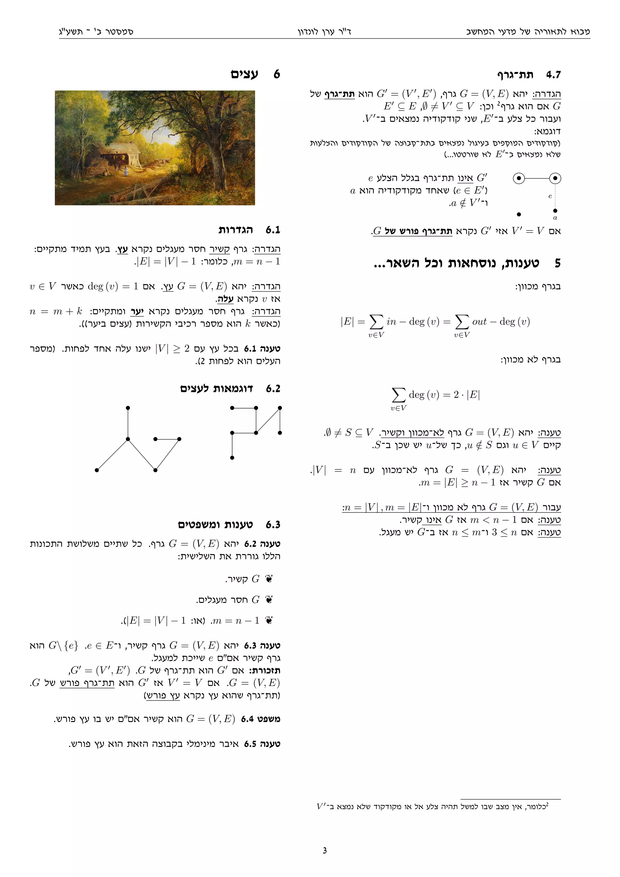 ‫המחשב‬ ‫מדעי‬ ‫של‬ ‫לתאוריה‬ ‫מבוא‬‫לונדון‬ ‫ערן‬ ‫דר‬‫תשעג‬ ‫־‬ '‫ב‬ ‫סמסטר‬
‫תת־גרף‬ 4.7
‫של‬ ‫תת־גרף‬ ‫הוא‬ G = (V , E ) ,‫גרף‬ G = (V, E) ‫יהא‬ :‫הגדרה‬
E ⊆ E ,∅ = V ⊆ V :‫וכן‬ 2
‫גרף‬ ‫הוא‬ ‫אם‬ G
.V ‫ב־‬ ‫נמצאים‬ ‫קודקודיה‬ ‫שני‬ ,E ‫ב־‬ ‫צלע‬ ‫כל‬ ‫ועבור‬
:‫דוגמא‬
‫והצלעות‬ ‫הקודקודים‬ ‫של‬ ‫בתת־קבוצה‬ ‫נמצאים‬ ‫בעיגול‬ ‫המוקפים‬ ‫)קודקודים‬
(...‫שורטטו‬ ‫לא‬ E ‫ב־‬ ‫נמצאים‬ ‫שלא‬
e ‫הצלע‬ ‫בגלל‬ ‫תת־גרף‬ ‫אינו‬ G
a ‫הוא‬ ‫מקודקודיה‬ ‫שאחד‬ (e ∈ E )
.a /∈ V ‫ו־‬
• •
e
• •
a
.G ‫של‬ ‫פורש‬ ‫תת־גרף‬ ‫נקרא‬ G ‫אזי‬ V = V ‫אם‬
...‫השאר‬ ‫וכל‬ ‫נוסחאות‬ ,‫טענות‬ 5
:‫מכוון‬ ‫בגרף‬
|E| =
v∈V
in − deg (v) =
v∈V
out − deg (v)
:‫מכוון‬ ‫לא‬ ‫בגרף‬
v∈V
deg (v) = 2 · |E|
.∅ = S ⊆ V .‫וקשיר‬ ‫לא־מכוון‬ ‫גרף‬ G = (V, E) ‫יהא‬ :‫טענה‬
.S‫ב־‬ ‫שכן‬ ‫יש‬ u‫של־‬ ‫כך‬ ,u /∈ S ‫וגם‬ u ∈ V ‫קיים‬
.|V | = n ‫עם‬ ‫לא־מכוון‬ ‫גרף‬ G = (V, E) ‫יהא‬ :‫טענה‬
.m = |E| ≥ n − 1 ‫אז‬ ‫קשיר‬ G ‫אם‬
:n = |V | , m = |E|‫ו־‬ ‫מכוון‬ ‫לא‬ ‫גרף‬ G = (V, E) ‫עבור‬
.‫קשיר‬ ‫אינו‬ G ‫אז‬ m  n − 1 ‫אם‬ :‫טענה‬
.‫מעגל‬ ‫יש‬ G‫ב־‬ ‫אז‬ n ≤ m‫ו־‬ 3 ≤ n ‫אם‬ :‫טענה‬
V ‫ב־‬ ‫נמצא‬ ‫שלא‬ ‫מקודקוד‬ ‫או‬ ‫אל‬ ‫צלע‬ ‫תהיה‬ ‫למשל‬ ‫שבו‬ ‫מצב‬ ‫אין‬ ,‫כלומר‬2
‫עצים‬ 6
‫הגדרות‬ 6.1
:‫מתקיים‬ ‫תמיד‬ ‫בעץ‬ .‫עץ‬ ‫נקרא‬ ‫מעגלים‬ ‫חסר‬ ‫קשיר‬ ‫גרף‬ :‫הגדרה‬
.|E| = |V | − 1 :‫כלומר‬ ,m = n − 1
v ∈ V ‫כאשר‬ deg (v) = 1 ‫אם‬ .‫עץ‬ G = (V, E) ‫יהא‬ :‫הגדרה‬
.‫עלה‬ ‫נקרא‬ v ‫אז‬
n = m + k :‫ומתקיים‬ ‫יער‬ ‫נקרא‬ ‫מעגלים‬ ‫חסר‬ ‫גרף‬ :‫הגדרה‬
.((‫ביער‬ ‫)עצים‬ ‫הקשירות‬ ‫רכיבי‬ ‫מספר‬ ‫הוא‬ k ‫)כאשר‬
‫)מספר‬ .‫לפחות‬ ‫אחד‬ ‫עלה‬ ‫ישנו‬ |V | ≥ 2 ‫עם‬ ‫עץ‬ ‫בכל‬ 6.1 ‫טענה‬
.(2 ‫לפחות‬ ‫הוא‬ ‫העלים‬
‫לעצים‬ ‫דוגמאות‬ 6.2
•
• • •
• •
• • •
• • •
•
‫ומשפטים‬ ‫טענות‬ 6.3
‫התכונות‬ ‫משלושת‬ ‫שתיים‬ ‫כל‬ .‫גרף‬ G = (V, E) ‫יהא‬ 6.2 ‫טענה‬
:‫השלישית‬ ‫את‬ ‫גוררת‬ ‫הללו‬
.‫קשיר‬ G k
.‫מעגלים‬ ‫חסר‬ G k
.(|E| = |V | − 1 :‫)או‬ .m = n − 1 k
‫הוא‬ G {e} .e ∈ E‫ו־‬ ,‫קשיר‬ ‫גרף‬ G = (V, E) ‫יהא‬ 6.3 ‫טענה‬
.‫למעגל‬ ‫שייכת‬ e ‫אםם‬ ‫קשיר‬ ‫גרף‬
,G = (V , E ) .G ‫של‬ ‫תת־גרף‬ ‫הוא‬ G ‫אם‬ :‫תזכורת‬
.G ‫של‬ ‫פורש‬ ‫תת־גרף‬ ‫הוא‬ G ‫אז‬ V = V ‫אם‬ .G = (V, E)
(‫פורש‬ ‫עץ‬ ‫נקרא‬ ‫עץ‬ ‫שהוא‬ ‫)תת־גרף‬
.‫פורש‬ ‫עץ‬ ‫בו‬ ‫יש‬ ‫אםם‬ ‫קשיר‬ ‫הוא‬ G = (V, E) 6.4 ‫משפט‬
.‫פורש‬ ‫עץ‬ ‫הוא‬ ‫הזאת‬ ‫בקבוצה‬ ‫מינימלי‬ ‫איבר‬ 6.5 ‫טענה‬
3
 