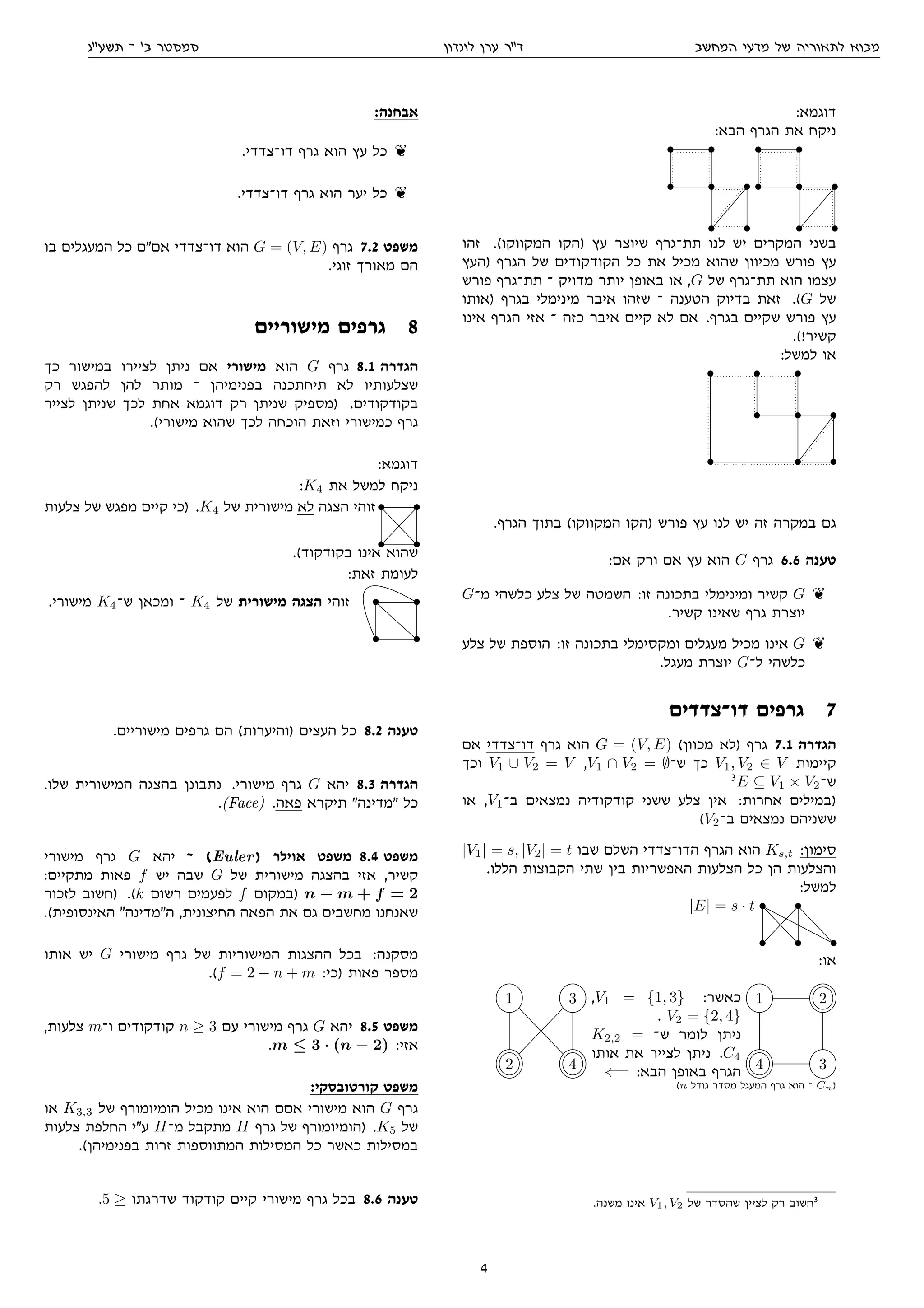 ‫המחשב‬ ‫מדעי‬ ‫של‬ ‫לתאוריה‬ ‫מבוא‬‫לונדון‬ ‫ערן‬ ‫דר‬‫תשעג‬ ‫־‬ '‫ב‬ ‫סמסטר‬
:‫דוגמא‬
:‫הבא‬ ‫הגרף‬ ‫את‬ ‫ניקח‬
• •
• • •
• •
• •
• • •
• •
‫זהו‬ .(‫המקווקו‬ ‫)הקו‬ ‫עץ‬ ‫שיוצר‬ ‫תת־גרף‬ ‫לנו‬ ‫יש‬ ‫המקרים‬ ‫בשני‬
‫)העץ‬ ‫הגרף‬ ‫של‬ ‫הקודקודים‬ ‫כל‬ ‫את‬ ‫מכיל‬ ‫שהוא‬ ‫מכיוון‬ ‫פורש‬ ‫עץ‬
‫פורש‬ ‫תת־גרף‬ ‫־‬ ‫מדויק‬ ‫יותר‬ ‫באופן‬ ‫או‬ ,G ‫של‬ ‫תת־גרף‬ ‫הוא‬ ‫עצמו‬
‫)אותו‬ ‫בגרף‬ ‫מינימלי‬ ‫איבר‬ ‫שזהו‬ ‫־‬ ‫הטענה‬ ‫בדיוק‬ ‫זאת‬ .(G ‫של‬
‫אינו‬ ‫הגרף‬ ‫אזי‬ ‫־‬ ‫כזה‬ ‫איבר‬ ‫קיים‬ ‫לא‬ ‫אם‬ .‫בגרף‬ ‫שקיים‬ ‫פורש‬ ‫עץ‬
.(!‫קשיר‬
:‫למשל‬ ‫או‬
• • •
• • •
• • •
.‫הגרף‬ ‫בתוך‬ (‫המקווקו‬ ‫)הקו‬ ‫פורש‬ ‫עץ‬ ‫לנו‬ ‫יש‬ ‫זה‬ ‫במקרה‬ ‫גם‬
:‫אם‬ ‫ורק‬ ‫אם‬ ‫עץ‬ ‫הוא‬ G ‫גרף‬ 6.6 ‫טענה‬
G‫מ־‬ ‫כלשהי‬ ‫צלע‬ ‫של‬ ‫השמטה‬ :‫זו‬ ‫בתכונה‬ ‫ומינימלי‬ ‫קשיר‬ G k
.‫קשיר‬ ‫שאינו‬ ‫גרף‬ ‫יוצרת‬
‫צלע‬ ‫של‬ ‫הוספת‬ :‫זו‬ ‫בתכונה‬ ‫ומקסימלי‬ ‫מעגלים‬ ‫מכיל‬ ‫אינו‬ G k
.‫מעגל‬ ‫יוצרת‬ G‫ל־‬ ‫כלשהי‬
‫דו־צדדים‬ ‫גרפים‬ 7
‫אם‬ ‫דו־צדדי‬ ‫גרף‬ ‫הוא‬ G = (V, E) (‫מכוון‬ ‫)לא‬ ‫גרף‬ 7.1 ‫הגדרה‬
‫וכך‬ V1 ∪ V2 = V ,V1 ∩ V2 = ∅‫ש־‬ ‫כך‬ V1, V2 ∈ V ‫קיימות‬
3
E ⊆ V1 × V2‫ש־‬
‫או‬ ,V1‫ב־‬ ‫נמצאים‬ ‫קודקודיה‬ ‫ששני‬ ‫צלע‬ ‫אין‬ :‫אחרות‬ ‫)במילים‬
(V2‫ב־‬ ‫נמצאים‬ ‫ששניהם‬
|V1| = s, |V2| = t ‫שבו‬ ‫השלם‬ ‫הדו־צדדי‬ ‫הגרף‬ ‫הוא‬ Ks,t :‫סימון‬
.‫הללו‬ ‫הקבוצות‬ ‫שתי‬ ‫בין‬ ‫האפשריות‬ ‫הצלעות‬ ‫כל‬ ‫הן‬ ‫והצלעות‬
:‫למשל‬
|E| = s · t • •
• • •
:‫או‬
1 3
2 4
,V1 = {1, 3} :‫כאשר‬
. V2 = {2, 4}
K2,2 = ‫ש־‬ ‫לומר‬ ‫ניתן‬
‫אותו‬ ‫את‬ ‫לצייר‬ ‫ניתן‬ .C4
⇐= :‫הבא‬ ‫באופן‬ ‫הגרף‬
1 2
4 3
.(n ‫גודל‬ ‫מסדר‬ ‫המעגל‬ ‫גרף‬ ‫הוא‬ ‫־‬ Cn)
.‫משנה‬ ‫אינו‬ V1, V2 ‫של‬ ‫שהסדר‬ ‫לציין‬ ‫רק‬ ‫חשוב‬3
:‫אבחנה‬
.‫דו־צדדי‬ ‫גרף‬ ‫הוא‬ ‫עץ‬ ‫כל‬ k
.‫דו־צדדי‬ ‫גרף‬ ‫הוא‬ ‫יער‬ ‫כל‬ k
‫בו‬ ‫המעגלים‬ ‫כל‬ ‫אםם‬ ‫דו־צדדי‬ ‫הוא‬ G = (V, E) ‫גרף‬ 7.2 ‫משפט‬
.‫זוגי‬ ‫מאורך‬ ‫הם‬
‫מישוריים‬ ‫גרפים‬ 8
‫כך‬ ‫במישור‬ ‫לציירו‬ ‫ניתן‬ ‫אם‬ ‫מישורי‬ ‫הוא‬ G ‫גרף‬ 8.1 ‫הגדרה‬
‫רק‬ ‫להפגש‬ ‫להן‬ ‫מותר‬ ‫־‬ ‫בפנימיהן‬ ‫תיחתכנה‬ ‫לא‬ ‫שצלעותיו‬
‫לצייר‬ ‫שניתן‬ ‫לכך‬ ‫אחת‬ ‫דוגמא‬ ‫רק‬ ‫שניתן‬ ‫)מספיק‬ .‫בקודקודים‬
.(‫מישורי‬ ‫שהוא‬ ‫לכך‬ ‫הוכחה‬ ‫וזאת‬ ‫כמישורי‬ ‫גרף‬
:‫דוגמא‬
:K4 ‫את‬ ‫למשל‬ ‫ניקח‬
‫צלעות‬ ‫של‬ ‫מפגש‬ ‫קיים‬ ‫)כי‬ .K4 ‫של‬ ‫מישורית‬ ‫לא‬ ‫הצגה‬ ‫זוהי‬• •
• •
.(‫בקודקוד‬ ‫אינו‬ ‫שהוא‬
:‫זאת‬ ‫לעומת‬
.‫מישורי‬ K4‫ש־‬ ‫ומכאן‬ ‫־‬ K4 ‫של‬ ‫מישורית‬ ‫הצגה‬ ‫זוהי‬ • •
• •
.‫מישוריים‬ ‫גרפים‬ ‫הם‬ (‫)והיערות‬ ‫העצים‬ ‫כל‬ 8.2 ‫טענה‬
.‫שלו‬ ‫המישורית‬ ‫בהצגה‬ ‫נתבונן‬ .‫מישורי‬ ‫גרף‬ G ‫יהא‬ 8.3 ‫הגדרה‬
.(Face) .‫פאה‬ ‫תיקרא‬ ‫מדינה‬ ‫כל‬
‫מישורי‬ ‫גרף‬ G ‫יהא‬ ‫־‬ (Euler) ‫אוילר‬ ‫משפט‬ 8.4 ‫משפט‬
:‫מתקיים‬ ‫פאות‬ f ‫יש‬ ‫שבה‬ G ‫של‬ ‫מישורית‬ ‫בהצגה‬ ‫אזי‬ ,‫קשיר‬
‫לזכור‬ ‫)חשוב‬ .(k ‫רשום‬ ‫לפעמים‬ f ‫)במקום‬ n − m + f = 2
.(‫האינסופית‬ ‫המדינה‬ ,‫החיצונית‬ ‫הפאה‬ ‫את‬ ‫גם‬ ‫מחשבים‬ ‫שאנחנו‬
‫אותו‬ ‫יש‬ G ‫מישורי‬ ‫גרף‬ ‫של‬ ‫המישוריות‬ ‫ההצגות‬ ‫בכל‬ :‫מסקנה‬
.(f = 2 − n + m :‫)כי‬ ‫פאות‬ ‫מספר‬
,‫צלעות‬ m‫ו־‬ ‫קודקודים‬ n ≥ 3 ‫עם‬ ‫מישורי‬ ‫גרף‬ G ‫יהא‬ 8.5 ‫משפט‬
.m ≤ 3 · (n − 2) :‫אזי‬
:‫קורטובסקי‬ ‫משפט‬
‫או‬ K3,3 ‫של‬ ‫הומיומורף‬ ‫מכיל‬ ‫אינו‬ ‫הוא‬ ‫אםם‬ ‫מישורי‬ ‫הוא‬ G ‫גרף‬
‫צלעות‬ ‫החלפת‬ ‫עי‬ H‫מ־‬ ‫מתקבל‬ H ‫גרף‬ ‫של‬ ‫)הומיומורף‬ .K5 ‫של‬
.(‫בפנימיהן‬ ‫זרות‬ ‫המתווספות‬ ‫המסילות‬ ‫כל‬ ‫כאשר‬ ‫במסילות‬
.5 ≥ ‫שדרגתו‬ ‫קודקוד‬ ‫קיים‬ ‫מישורי‬ ‫גרף‬ ‫בכל‬ 8.6 ‫טענה‬
4
 