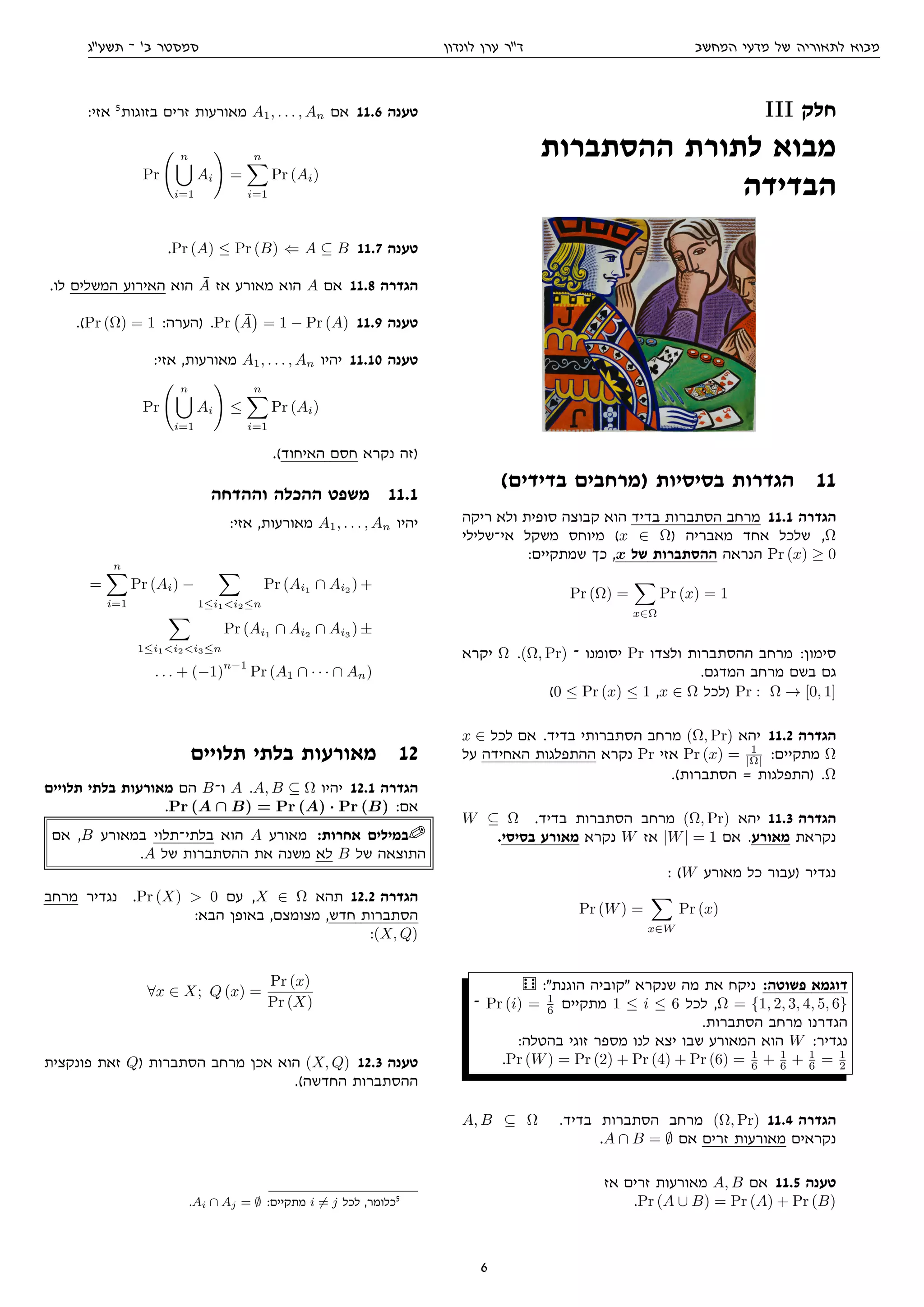 ‫המחשב‬ ‫מדעי‬ ‫של‬ ‫לתאוריה‬ ‫מבוא‬‫לונדון‬ ‫ערן‬ ‫דר‬‫תשעג‬ ‫־‬ '‫ב‬ ‫סמסטר‬
III ‫חלק‬
‫ההסתברות‬ ‫לתורת‬ ‫מבוא‬
‫הבדידה‬
(‫בדידים‬ ‫)מרחבים‬ ‫בסיסיות‬ ‫הגדרות‬ 11
‫ריקה‬ ‫ולא‬ ‫סופית‬ ‫קבוצה‬ ‫הוא‬ ‫בדיד‬ ‫הסתברות‬ ‫מרחב‬ 11.1 ‫הגדרה‬
‫אי־שלילי‬ ‫משקל‬ ‫מיוחס‬ (x ∈ Ω) ‫מאבריה‬ ‫אחד‬ ‫שלכל‬ ,Ω
:‫שמתקיים‬ ‫כך‬ ,x ‫של‬ ‫ההסתברות‬ ‫הנראה‬ Pr (x) ≥ 0
Pr (Ω) =
x∈Ω
Pr (x) = 1
‫יקרא‬ Ω .(Ω, Pr) ‫־‬ ‫יסומנו‬ Pr ‫ולצדו‬ ‫ההסתברות‬ ‫מרחב‬ :‫סימון‬
.‫המדגם‬ ‫מרחב‬ ‫בשם‬ ‫גם‬
(0 ≤ Pr (x) ≤ 1 ,x ∈ Ω ‫)לכל‬ Pr : Ω → [0, 1]
x ∈ ‫לכל‬ ‫אם‬ .‫בדיד‬ ‫הסתברותי‬ ‫מרחב‬ (Ω, Pr) ‫יהא‬ 11.2 ‫הגדרה‬
‫על‬ ‫האחידה‬ ‫ההתפלגות‬ ‫נקרא‬ Pr ‫אזי‬ Pr (x) = 1
|Ω| :‫מתקיים‬ Ω
.(‫הסתברות‬ = ‫)התפלגות‬ .Ω
W ⊆ Ω .‫בדיד‬ ‫הסתברות‬ ‫מרחב‬ (Ω, Pr) ‫יהא‬ 11.3 ‫הגדרה‬
.‫בסיסי‬ ‫מאורע‬ ‫נקרא‬ W ‫אז‬ |W| = 1 ‫אם‬ .‫מאורע‬ ‫נקראת‬
: (W ‫מאורע‬ ‫כל‬ ‫)עבור‬ ‫נגדיר‬
Pr (W) =
x∈W
Pr (x)

 :‫הוגנת‬ ‫קוביה‬ ‫שנקרא‬ ‫מה‬ ‫את‬ ‫ניקח‬ :‫פשוטה‬ ‫דוגמא‬
‫־‬ Pr (i) = 1
6 ‫מתקיים‬ 1 ≤ i ≤ 6 ‫לכל‬ ,Ω = {1, 2, 3, 4, 5, 6}
.‫הסתברות‬ ‫מרחב‬ ‫הגדרנו‬
:‫בהטלה‬ ‫זוגי‬ ‫מספר‬ ‫לנו‬ ‫יצא‬ ‫שבו‬ ‫המאורע‬ ‫הוא‬ W :‫נגדיר‬
.Pr (W) = Pr (2) + Pr (4) + Pr (6) = 1
6 + 1
6 + 1
6 = 1
2
A, B ⊆ Ω .‫בדיד‬ ‫הסתברות‬ ‫מרחב‬ (Ω, Pr) 11.4 ‫הגדרה‬
.A ∩ B = ∅ ‫אם‬ ‫זרים‬ ‫מאורעות‬ ‫נקראים‬
‫אז‬ ‫זרים‬ ‫מאורעות‬ A, B ‫אם‬ 11.5 ‫טענה‬
.Pr (A ∪ B) = Pr (A) + Pr (B)
:‫אזי‬ 5
‫בזוגות‬ ‫זרים‬ ‫מאורעות‬ A1, . . . , An ‫אם‬ 11.6 ‫טענה‬
Pr
n
i=1
Ai =
n
i=1
Pr (Ai)
.Pr (A) ≤ Pr (B) ⇐ A ⊆ B 11.7 ‫טענה‬
.‫לו‬ ‫המשלים‬ ‫האירוע‬ ‫הוא‬ ¯A ‫אז‬ ‫מאורע‬ ‫הוא‬ A ‫אם‬ 11.8 ‫הגדרה‬
.(Pr (Ω) = 1 :‫)הערה‬ .Pr ¯A = 1 − Pr (A) 11.9 ‫טענה‬
:‫אזי‬ ,‫מאורעות‬ A1, . . . , An ‫יהיו‬ 11.10 ‫טענה‬
Pr
n
i=1
Ai ≤
n
i=1
Pr (Ai)
.(‫האיחוד‬ ‫חסם‬ ‫נקרא‬ ‫)זה‬
‫וההדחה‬ ‫ההכלה‬ ‫משפט‬ 11.1
:‫אזי‬ ,‫מאורעות‬ A1, . . . , An ‫יהיו‬
=
n
i=1
Pr (Ai) −
1≤i1i2≤n
Pr (Ai1
∩ Ai2
) +
1≤i1i2i3≤n
Pr (Ai1
∩ Ai2
∩ Ai3
) ±
. . . + (−1)
n−1
Pr (A1 ∩ · · · ∩ An)
‫תלויים‬ ‫בלתי‬ ‫מאורעות‬ 12
‫תלויים‬ ‫בלתי‬ ‫מאורעות‬ ‫הם‬ B‫ו־‬ A .A, B ⊆ Ω ‫יהיו‬ 12.1 ‫הגדרה‬
.Pr (A ∩ B) = Pr (A) · Pr (B) :‫אם‬
‫אם‬ ,B ‫במאורע‬ ‫בלתי־תלוי‬ ‫הוא‬ A ‫מאורע‬ :‫אחרות‬ ‫במילים‬
.A ‫של‬ ‫ההסתברות‬ ‫את‬ ‫משנה‬ ‫לא‬ B ‫של‬ ‫התוצאה‬
‫מרחב‬ ‫נגדיר‬ .Pr (X)  0 ‫עם‬ ,X ∈ Ω ‫תהא‬ 12.2 ‫הגדרה‬
:‫הבא‬ ‫באופן‬ ,‫מצומצם‬ ,‫חדש‬ ‫הסתברות‬
:(X, Q)
∀x ∈ X; Q (x) =
Pr (x)
Pr (X)
‫פונקצית‬ ‫זאת‬ Q) ‫הסתברות‬ ‫מרחב‬ ‫אכן‬ ‫הוא‬ (X, Q) 12.3 ‫טענה‬
.(‫החדשה‬ ‫ההסתברות‬
.Ai ∩ Aj = ∅ :‫מתקיים‬ i = j ‫לכל‬ ,‫כלומר‬5
6
 