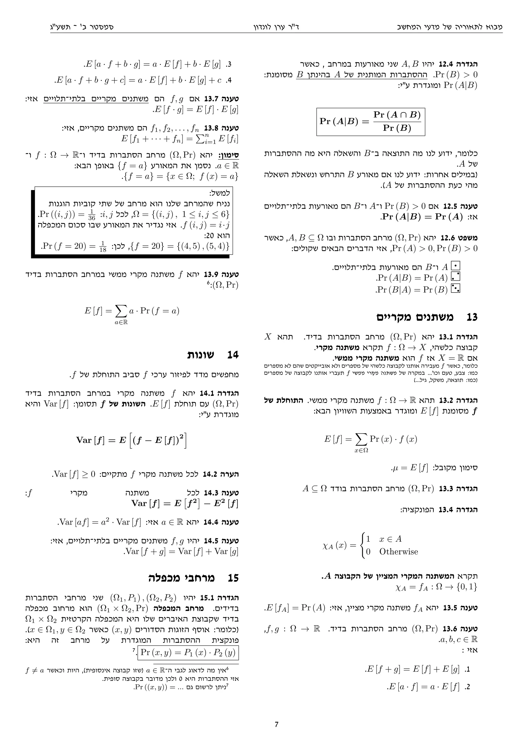 ‫המחשב‬ ‫מדעי‬ ‫של‬ ‫לתאוריה‬ ‫מבוא‬‫לונדון‬ ‫ערן‬ ‫דר‬‫תשעג‬ ‫־‬ '‫ב‬ ‫סמסטר‬
‫כאשר‬ , ‫במרחב‬ ‫מאורעות‬ ‫שני‬ A, B ‫יהיו‬ 12.4 ‫הגדרה‬
:‫מסומנת‬ B ‫בהינתן‬ A ‫של‬ ‫המותנית‬ ‫ההסתברות‬ .Pr (B)  0
:‫עי‬ ‫ומוגדרת‬ Pr (A|B)
Pr (A|B) =
Pr (A ∩ B)
Pr (B)
‫ההסתברות‬ ‫מה‬ ‫היא‬ ‫והשאלה‬ B‫ב־‬ ‫התוצאה‬ ‫מה‬ ‫לנו‬ ‫ידוע‬ ,‫כלומר‬
.A ‫של‬
‫השאלה‬ ‫ונשאלת‬ ‫התרחש‬ B ‫מאורע‬ ‫אם‬ ‫לנו‬ ‫ידוע‬ :‫אחרות‬ ‫)במילים‬
.(A ‫של‬ ‫ההסתברות‬ ‫כעת‬ ‫מהי‬
‫בלתי־תלויים‬ ‫מאורעות‬ ‫הם‬ B‫ו־‬ A‫ו־‬ Pr (B)  0 ‫אם‬ 12.5 ‫טענה‬
.Pr (A|B) = Pr (A) :‫אז‬
‫כאשר‬ ,A, B ⊆ Ω ‫ובו‬ ‫הסתברות‬ ‫מרחב‬ (Ω, Pr) ‫יהא‬ 12.6 ‫משפט‬
:‫שקולים‬ ‫הבאים‬ ‫הדברים‬ ‫אזי‬ ,Pr (A)  0, Pr (B)  0
.‫בלתי־תלויים‬ ‫מאורעות‬ ‫הם‬ B‫ו־‬ A ¥
.Pr (A|B) = Pr (A) ¦
.Pr (B|A) = Pr (B) §
‫מקריים‬ ‫משתנים‬ 13
X ‫תהא‬ .‫בדיד‬ ‫הסתברות‬ ‫מרחב‬ (Ω, Pr) ‫יהא‬ 13.1 ‫הגדרה‬
.‫מקרי‬ ‫משתנה‬ ‫תקרא‬ f : Ω → X ,‫כלשהי‬ ‫קבוצה‬
.‫ממשי‬ ‫מקרי‬ ‫משתנה‬ ‫הוא‬ f ‫אז‬ X = R ‫אם‬
‫מספרים‬ ‫לא‬ ‫שהם‬ ‫אובייקטים‬ ‫ולא‬ ‫מספרים‬ ‫של‬ ‫כלשהי‬ ‫לקבוצה‬ ‫אותנו‬ ‫מעבירה‬ f ‫כאשר‬ ,‫כלומר‬
‫מספרים‬ ‫של‬ ‫לקבוצה‬ ‫אותנו‬ ‫תעברי‬ f ‫ממשי‬ ‫מקרי‬ ‫משתנה‬ ‫של‬ ‫במקרה‬ ...'‫וכו‬ ‫טעם‬ ,‫צבע‬ :‫כמו‬
(...‫גיל‬ ,‫משקל‬ ,‫תוצאה‬ :‫)כמו‬
‫של‬ ‫התוחלת‬ .‫ממשי‬ ‫מקרי‬ ‫משתנה‬ f : Ω → R ‫תהא‬ 13.2 ‫הגדרה‬
:‫הבא‬ ‫השוויון‬ ‫באמצעות‬ ‫ומוגדר‬ E [f] ‫מסומנת‬ f
E [f] =
x∈Ω
Pr (x) · f (x)
.µ = E [f] :‫מקובל‬ ‫סימון‬
A ⊆ Ω ‫בודד‬ ‫הסתברות‬ ‫מרחב‬ (Ω, Pr) 13.3 ‫הגדרה‬
:‫הפונקציה‬ 13.4 ‫הגדרה‬
χA (x) =
1 x ∈ A
0 Otherwise
.A ‫הקבוצה‬ ‫של‬ ‫המציין‬ ‫המקרי‬ ‫המשתנה‬ ‫תקרא‬
χA = fA : Ω → {0, 1}
.E [fA] = Pr (A) :‫אזי‬ ,‫מציין‬ ‫מקרי‬ ‫משתנה‬ fA ‫יהא‬ 13.5 ‫טענה‬
,f, g : Ω → R .‫בדיד‬ ‫הסתברות‬ ‫מרחב‬ (Ω, Pr) 13.6 ‫טענה‬
.a, b, c ∈ R
: ‫אזי‬
.E [f + g] = E [f] + E [g] .1
.E [a · f] = a · E [f] .2
.E [a · f + b · g] = a · E [f] + b · E [g] .3
.E [a · f + b · g + c] = a · E [f] + b · E [g] + c .4
:‫אזי‬ ‫בלתי־תלויים‬ ‫מקריים‬ ‫משתנים‬ ‫הם‬ f, g ‫אם‬ 13.7 ‫טענה‬
.E [f · g] = E [f] · E [g]
:‫אזי‬ ,‫מקריים‬ ‫משתנים‬ ‫הם‬ f1, f2, . . . , fn 13.8 ‫טענה‬
E [f1 + · · · + fn] =
n
i=1 E [fi]
‫ו־‬ f : Ω → R‫ו־‬ ‫בדיד‬ ‫הסתברות‬ ‫מרחב‬ (Ω, Pr) ‫יהא‬ :‫סימון‬
:‫הבא‬ ‫באופן‬ {f = a} ‫המאורע‬ ‫את‬ ‫נסמן‬ .a ∈ R
.{f = a} = {x ∈ Ω; f (x) = a}
:‫למשל‬
‫הוגנות‬ ‫קוביות‬ ‫שתי‬ ‫של‬ ‫מרחב‬ ‫הוא‬ ‫שלנו‬ ‫שהמרחב‬ ‫נניח‬
.Pr ((i, j)) = 1
36 :i, j ‫לכל‬ ,Ω = {(i, j) , 1 ≤ i, j ≤ 6}
‫המכפלה‬ ‫סכום‬ ‫שבו‬ ‫המאורע‬ ‫את‬ ‫נגדיר‬ ‫אזי‬ .f (i, j) = i·j
:20 ‫הוא‬
.Pr (f = 20) = 1
18 :‫לכן‬ ,{f = 20} = {(4, 5) , (5, 4)}
‫בדיד‬ ‫הסתברות‬ ‫במרחב‬ ‫ממשי‬ ‫מקרי‬ ‫משתנה‬ f ‫יהא‬ 13.9 ‫טענה‬
6
:(Ω, Pr)
E [f] =
a∈R
a · Pr (f = a)
‫שונות‬ 14
.f ‫של‬ ‫התוחלת‬ ‫סביב‬ f ‫ערכי‬ ‫לפיזור‬ ‫מדד‬ ‫מחפשים‬
‫בדיד‬ ‫הסתברות‬ ‫במרחב‬ ‫מקרי‬ ‫משתנה‬ f ‫יהא‬ 14.1 ‫הגדרה‬
‫והיא‬ Var [f] :‫תסומן‬ f ‫של‬ ‫השונות‬ .E [f] ‫תוחלת‬ ‫עם‬ (Ω, Pr)
:‫עי‬ ‫מוגדרת‬
Var [f] = E (f − E [f])
2
.Var [f] ≥ 0 :‫מתקיים‬ f ‫מקרי‬ ‫משתנה‬ ‫לכל‬ 14.2 ‫הערה‬
:f ‫מקרי‬ ‫משתנה‬ ‫לכל‬ 14.3 ‫טענה‬
Var [f] = E f2
− E2
[f]
.Var [af] = a2
· Var [f] :‫אזי‬ a ∈ R ‫יהא‬ 14.4 ‫טענה‬
:‫אזי‬ ,‫בלתי־תלויים‬ ‫מקריים‬ ‫משתנים‬ f, g ‫יהיו‬ 14.5 ‫טענה‬
.Var [f + g] = Var [f] + Var [g]
‫מכפלה‬ ‫מרחבי‬ 15
‫הסתברות‬ ‫מרחבי‬ ‫שני‬ (Ω1, P1) , (Ω2, P2) ‫יהיו‬ 15.1 ‫הגדרה‬
‫מכפלה‬ ‫מרחוב‬ ‫הוא‬ (Ω1 × Ω2, Pr) ‫המכפלה‬ ‫מרחב‬ .‫בדידים‬
Ω1 × Ω2 ‫הקרטזית‬ ‫המכפלה‬ ‫היא‬ ‫שלו‬ ‫האיברים‬ ‫שקבוצת‬ ‫בדיד‬
.(x ∈ Ω1, y ∈ Ω2 ‫כאשר‬ (x, y) ‫הסדורים‬ ‫הזוגות‬ ‫אוסף‬ :‫)כלומר‬
:‫היא‬ ‫זה‬ ‫מרחב‬ ‫על‬ ‫המוגדרת‬ ‫ההסתברות‬ ‫פונקצית‬
7
. Pr (x, y) = P1 (x) · P2 (y)
f = a ‫וכאשר‬ ‫היות‬ ,(‫אינסופית‬ ‫קבוצה‬ ‫)שזו‬ a ∈ R‫ה־‬ ‫לגבי‬ ‫לדאוג‬ ‫מה‬ ‫אין‬6
.‫סופית‬ ‫בקבוצה‬ ‫מדובר‬ ‫ולכן‬ 0 ‫היא‬ ‫ההסתברות‬ ‫אזי‬
.Pr ((x, y)) = ... ‫גם‬ ‫לרשום‬ ‫ניתן‬7
7
 