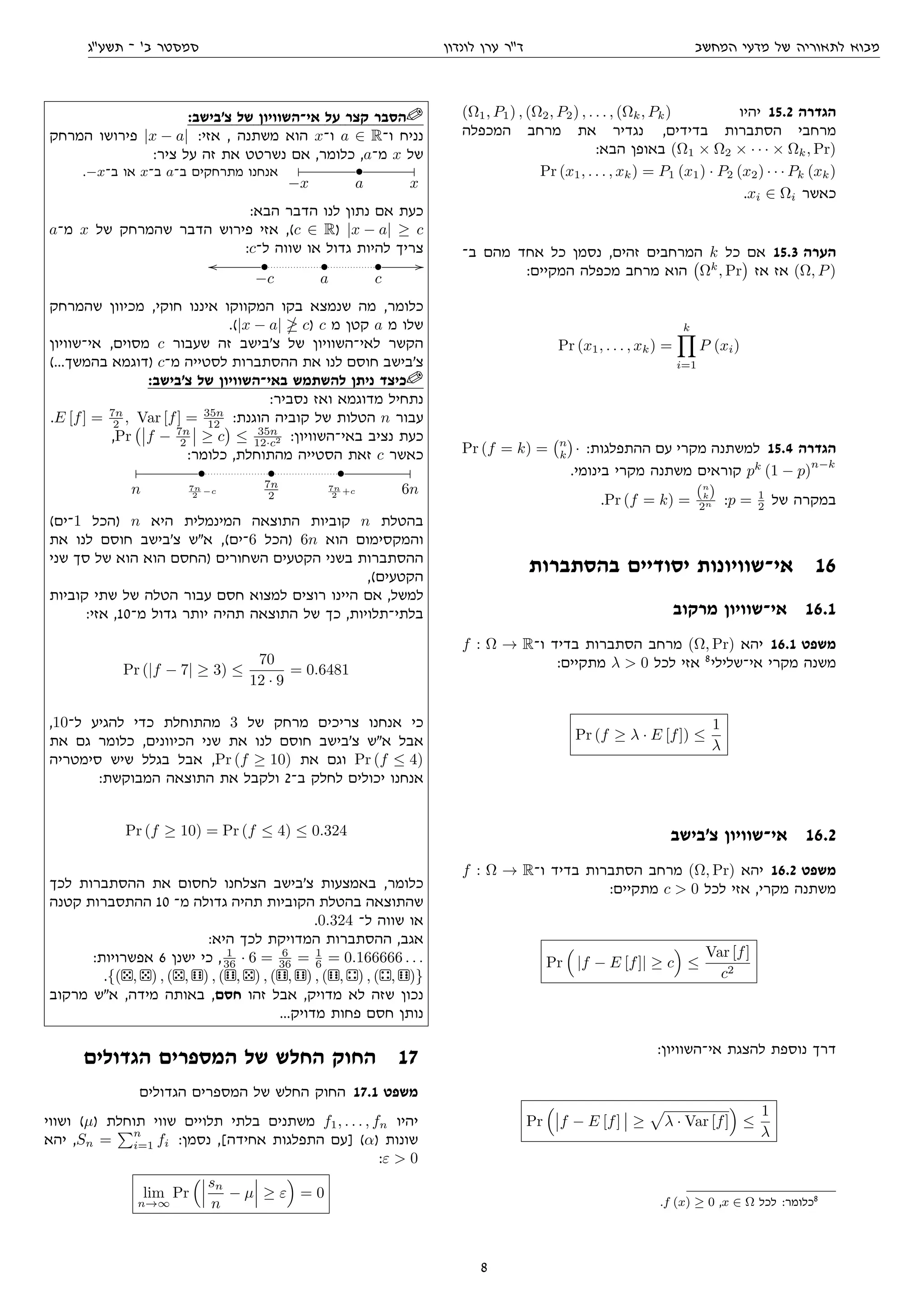 ‫המחשב‬ ‫מדעי‬ ‫של‬ ‫לתאוריה‬ ‫מבוא‬‫לונדון‬ ‫ערן‬ ‫דר‬‫תשעג‬ ‫־‬ '‫ב‬ ‫סמסטר‬
(Ω1, P1) , (Ω2, P2) , . . . , (Ωk, Pk) ‫יהיו‬ 15.2 ‫הגדרה‬
‫המכפלה‬ ‫מרחב‬ ‫את‬ ‫נגדיר‬ ,‫בדידים‬ ‫הסתברות‬ ‫מרחבי‬
:‫הבא‬ ‫באופן‬ (Ω1 × Ω2 × · · · × Ωk, Pr)
Pr (x1, . . . , xk) = P1 (x1) · P2 (x2) · · · Pk (xk)
.xi ∈ Ωi ‫כאשר‬
‫ב־‬ ‫מהם‬ ‫אחד‬ ‫כל‬ ‫נסמן‬ ,‫זהים‬ ‫המרחבים‬ k ‫כל‬ ‫אם‬ 15.3 ‫הערה‬
:‫המקיים‬ ‫מכפלה‬ ‫מרחב‬ ‫הוא‬ Ωk
, Pr ‫אז‬ ‫אז‬ (Ω, P)
Pr (x1, . . . , xk) =
k
i=1
P (xi)
Pr (f = k) = n
k · :‫ההתפלגות‬ ‫עם‬ ‫מקרי‬ ‫למשתנה‬ 15.4 ‫הגדרה‬
.‫בינומי‬ ‫מקרי‬ ‫משתנה‬ ‫קוראים‬ pk
(1 − p)
n−k
.Pr (f = k) =
(n
k)
2n :p = 1
2 ‫של‬ ‫במקרה‬
‫בהסתברות‬ ‫יסודיים‬ ‫אי־שוויונות‬ 16
‫מרקוב‬ ‫אי־שוויון‬ 16.1
f : Ω → R‫ו־‬ ‫בדיד‬ ‫הסתברות‬ ‫מרחב‬ (Ω, Pr) ‫יהא‬ 16.1 ‫משפט‬
:‫מתקיים‬ λ  0 ‫לכל‬ ‫אזי‬ 8
‫אי־שלילי‬ ‫מקרי‬ ‫משנה‬
Pr (f ≥ λ · E [f]) ≤
1
λ
‫צ'בישב‬ ‫אי־שוויון‬ 16.2
f : Ω → R‫ו־‬ ‫בדיד‬ ‫הסתברות‬ ‫מרחב‬ (Ω, Pr) ‫יהא‬ 16.2 ‫משפט‬
:‫מתקיים‬ c  0 ‫לכל‬ ‫אזי‬ ,‫מקרי‬ ‫משתנה‬
Pr |f − E [f]| ≥ c ≤
Var [f]
c2
:‫אי־השוויון‬ ‫להצגת‬ ‫נוספת‬ ‫דרך‬
Pr f − E [f] ≥ λ · Var [f] ≤
1
λ
.f (x) ≥ 0 ,x ∈ Ω ‫לכל‬ :‫כלומר‬8
:‫צ'בישב‬ ‫של‬ ‫אי־השוויון‬ ‫על‬ ‫קצר‬ ‫הסבר‬
‫המרחק‬ ‫פירושו‬ |x − a| :‫אזי‬ , ‫משתנה‬ ‫הוא‬ x‫ו־‬ a ∈ R‫ו־‬ ‫נניח‬
:‫ציר‬ ‫על‬ ‫זה‬ ‫את‬ ‫נשרטט‬ ‫אם‬ ,‫כלומר‬ ,a‫מ־‬ x ‫של‬
.−x‫ב־‬ ‫או‬ x‫ב־‬ a‫ב־‬ ‫מתרחקים‬ ‫אנחנו‬
 • 
−x a x
:‫הבא‬ ‫הדבר‬ ‫לנו‬ ‫נתון‬ ‫אם‬ ‫כעת‬
a‫מ־‬ x ‫של‬ ‫שהמרחק‬ ‫הדבר‬ ‫פירוש‬ ‫אזי‬ ,(c ∈ R) |x − a| ≥ c
:c‫ל־‬ ‫שווה‬ ‫או‬ ‫גדול‬ ‫להיות‬ ‫צריך‬
oo • • • //
−c a c
‫שהמרחק‬ ‫מכיוון‬ ,‫חוקי‬ ‫איננו‬ ‫המקווקו‬ ‫בקו‬ ‫שנמצא‬ ‫מה‬ ,‫כלומר‬
.(|x − a| c) c ‫מ‬ ‫קטן‬ a ‫מ‬ ‫שלו‬
‫אי־שוויון‬ ,‫מסוים‬ c ‫שעבור‬ ‫זה‬ ‫צ'בישב‬ ‫של‬ ‫לאי־השוויון‬ ‫הקשר‬
(...‫בהמשך‬ ‫)דוגמא‬ c‫מ־‬ ‫לסטייה‬ ‫ההסתברות‬ ‫את‬ ‫לנו‬ ‫חוסם‬ ‫צ'בישב‬
:‫צ'בישב‬ ‫של‬ ‫באי־השוויון‬ ‫להשתמש‬ ‫ניתן‬ ‫כיצד‬
:‫נסביר‬ ‫ואז‬ ‫מדוגמא‬ ‫נתחיל‬
.E [f] = 7n
2 , Var [f] = 35n
12 :‫הוגנת‬ ‫קוביה‬ ‫של‬ ‫הטלות‬ n ‫עבור‬
,Pr f − 7n
2 ≥ c ≤ 35n
12·c2 :‫באי־השוויון‬ ‫נציב‬ ‫כעת‬
:‫כלומר‬ ,‫מהתוחלת‬ ‫הסטייה‬ ‫זאת‬ c ‫כאשר‬
 • • • 
n 7n
2
−c
7n
2
7n
2
+c 6n
(‫1־ים‬ ‫)הכל‬ n ‫היא‬ ‫המינמלית‬ ‫התוצאה‬ ‫קוביות‬ n ‫בהטלת‬
‫את‬ ‫לנו‬ ‫חוסם‬ ‫צ'בישב‬ ‫אש‬ ,(‫6־ים‬ ‫)הכל‬ 6n ‫הוא‬ ‫והמקסימום‬
‫שני‬ ‫סך‬ ‫של‬ ‫הוא‬ ‫הוא‬ ‫)החסם‬ ‫השחורים‬ ‫הקטעים‬ ‫בשני‬ ‫ההסתברות‬
,(‫הקטעים‬
‫קוביות‬ ‫שתי‬ ‫של‬ ‫הטלה‬ ‫עבור‬ ‫חסם‬ ‫למצוא‬ ‫רוצים‬ ‫היינו‬ ‫אם‬ ,‫למשל‬
:‫אזי‬ ,10‫מ־‬ ‫גדול‬ ‫יותר‬ ‫תהיה‬ ‫התוצאה‬ ‫של‬ ‫כך‬ ,‫בלתי־תלויות‬
Pr (|f − 7| ≥ 3) ≤
70
12 · 9
= 0.6481
,10‫ל־‬ ‫להגיע‬ ‫כדי‬ ‫מהתוחלת‬ 3 ‫של‬ ‫מרחק‬ ‫צריכים‬ ‫אנחנו‬ ‫כי‬
‫את‬ ‫גם‬ ‫כלומר‬ ,‫הכיוונים‬ ‫שני‬ ‫את‬ ‫לנו‬ ‫חוסם‬ ‫צ'בישב‬ ‫אש‬ ‫אבל‬
‫סימטריה‬ ‫שיש‬ ‫בגלל‬ ‫אבל‬ ,Pr (f ≥ 10) ‫את‬ ‫וגם‬ Pr (f ≤ 4)
:‫המבוקשת‬ ‫התוצאה‬ ‫את‬ ‫ולקבל‬ 2‫ב־‬ ‫לחלק‬ ‫יכולים‬ ‫אנחנו‬
Pr (f ≥ 10) = Pr (f ≤ 4) ≤ 0.324
‫לכך‬ ‫ההסתברות‬ ‫את‬ ‫לחסום‬ ‫הצלחנו‬ ‫צ'בישב‬ ‫באמצעות‬ ,‫כלומר‬
‫קטנה‬ ‫ההתסברות‬ 10 ‫מ־‬ ‫גדולה‬ ‫תהיה‬ ‫הקוביות‬ ‫בהטלת‬ ‫שהתוצאה‬
.0.324 ‫ל־‬ ‫שווה‬ ‫או‬
:‫היא‬ ‫לכך‬ ‫המדויקת‬ ‫ההסתברות‬ ,‫אגב‬
:‫אפשרויות‬ 6 ‫ישנן‬ ‫כי‬ , 1
36 · 6 = 6
36 = 1
6 = 0.166666 . . .
.{( , ) , ( , ) , ( , ) , ( , ) , ( , ) , ( , )}
‫מרקוב‬ ‫אש‬ ,‫מידה‬ ‫באותה‬ ,‫חסם‬ ‫זהו‬ ‫אבל‬ ,‫מדויק‬ ‫לא‬ ‫שזה‬ ‫נכון‬
...‫מדויק‬ ‫פחות‬ ‫חסם‬ ‫נותן‬
‫הגדולים‬ ‫המספרים‬ ‫של‬ ‫החלש‬ ‫החוק‬ 17
‫הגדולים‬ ‫המספרים‬ ‫של‬ ‫החלש‬ ‫החוק‬ 17.1 ‫משפט‬
‫ושווי‬ (µ) ‫תוחלת‬ ‫שווי‬ ‫תלויים‬ ‫בלתי‬ ‫משתנים‬ f1, . . . , fn ‫יהיו‬
‫יהא‬ ,Sn =
n
i=1 fi :‫נסמן‬ ,[‫אחידה‬ ‫התפלגות‬ ‫]עם‬ (α) ‫שונות‬
:ε  0
lim
n→∞
Pr
sn
n
− µ ≥ ε = 0
8
 