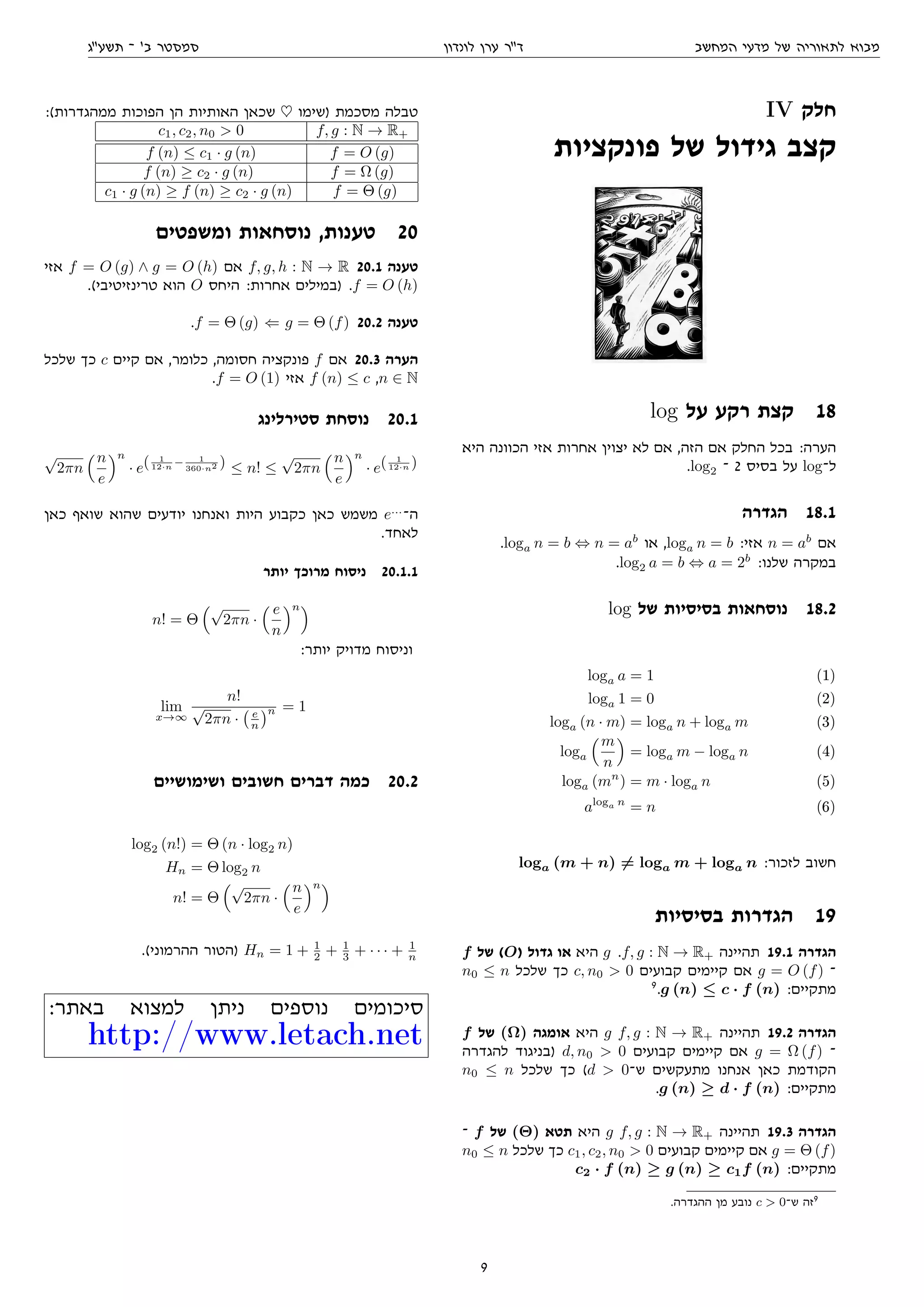 ‫המחשב‬ ‫מדעי‬ ‫של‬ ‫לתאוריה‬ ‫מבוא‬‫לונדון‬ ‫ערן‬ ‫דר‬‫תשעג‬ ‫־‬ '‫ב‬ ‫סמסטר‬
IV ‫חלק‬
‫פונקציות‬ ‫של‬ ‫גידול‬ ‫קצב‬
log ‫על‬ ‫רקע‬ ‫קצת‬ 18
‫היא‬ ‫הכוונה‬ ‫אזי‬ ‫אחרות‬ ‫יצוין‬ ‫לא‬ ‫אם‬ ,‫הזה‬ ‫אם‬ ‫החלק‬ ‫בכל‬ :‫הערה‬
.log2 ‫־‬ 2 ‫בסיס‬ ‫על‬ log‫ל־‬
‫הגדרה‬ 18.1
.loga n = b ⇔ n = ab
‫או‬ ,loga n = b :‫אזי‬ n = ab
‫אם‬
.log2 a = b ⇔ a = 2b
:‫שלנו‬ ‫במקרה‬
log ‫של‬ ‫בסיסיות‬ ‫נוסחאות‬ 18.2
loga a = 1 (1)
loga 1 = 0 (2)
loga (n · m) = loga n + loga m (3)
loga
m
n
= loga m − loga n (4)
loga (mn
) = m · loga n (5)
aloga n
= n (6)
loga (m + n) = loga m + loga n :‫לזכור‬ ‫חשוב‬
‫בסיסיות‬ ‫הגדרות‬ 19
f ‫של‬ (O) ‫גדול‬ ‫או‬ ‫היא‬ g .f, g : N → R+ ‫תהיינה‬ 19.1 ‫הגדרה‬
n0 ≤ n ‫שלכל‬ ‫כך‬ c, n0  0 ‫קבועים‬ ‫קיימים‬ ‫אם‬ g = O (f) ‫־‬
9
.g (n) ≤ c · f (n) :‫מתקיים‬
f ‫של‬ (Ω) ‫אומגה‬ ‫היא‬ g f, g : N → R+ ‫תהיינה‬ 19.2 ‫הגדרה‬
‫להגדרה‬ ‫)בניגוד‬ d, n0  0 ‫קבועים‬ ‫קיימים‬ ‫אם‬ g = Ω (f) ‫־‬
n0 ≤ n ‫שלכל‬ ‫כך‬ (d  0‫ש־‬ ‫מתעקשים‬ ‫אנחנו‬ ‫כאן‬ ‫הקודמת‬
.g (n) ≥ d · f (n) :‫מתקיים‬
‫־‬ f ‫של‬ (Θ) ‫תטא‬ ‫היא‬ g f, g : N → R+ ‫תהיינה‬ 19.3 ‫הגדרה‬
n0 ≤ n ‫שלכל‬ ‫כך‬ c1, c2, n0  0 ‫קבועים‬ ‫קיימים‬ ‫אם‬ g = Θ (f)
c2 · f (n) ≥ g (n) ≥ c1f (n) :‫מתקיים‬
.‫ההגדרה‬ ‫מן‬ ‫נובע‬ c  0‫ש־‬ ‫זה‬9
:(‫ממהגדרות‬ ‫הפוכות‬ ‫הן‬ ‫האותיות‬ ‫שכאן‬ ♥ ‫)שימו‬ ‫מסכמת‬ ‫טבלה‬
c1, c2, n0  0 f, g : N → R+
f (n) ≤ c1 · g (n) f = O (g)
f (n) ≥ c2 · g (n) f = Ω (g)
c1 · g (n) ≥ f (n) ≥ c2 · g (n) f = Θ (g)
‫ומשפטים‬ ‫נוסחאות‬ ,‫טענות‬ 20
‫אזי‬ f = O (g) ∧ g = O (h) ‫אם‬ f, g, h : N → R 20.1 ‫טענה‬
.(‫טרינזיטיבי‬ ‫הוא‬ O ‫היחס‬ :‫אחרות‬ ‫)במילים‬ .f = O (h)
.f = Θ (g) ⇐ g = Θ (f) 20.2 ‫טענה‬
‫שלכל‬ ‫כך‬ c ‫קיים‬ ‫אם‬ ,‫כלומר‬ ,‫חסומה‬ ‫פונקציה‬ f ‫אם‬ 20.3 ‫הערה‬
.f = O (1) ‫אזי‬ f (n) ≤ c ,n ∈ N
‫סטירלינג‬ ‫נוסחת‬ 20.1
√
2πn
n
e
n
· e( 1
12·n − 1
360·n2 ) ≤ n! ≤
√
2πn
n
e
n
· e( 1
12·n )
‫כאן‬ ‫שואף‬ ‫שהוא‬ ‫יודעים‬ ‫ואנחנו‬ ‫היות‬ ‫כקבוע‬ ‫כאן‬ ‫משמש‬ e...
‫ה־‬
.‫לאחד‬
‫יותר‬ ‫מרוכך‬ ‫ניסוח‬ 20.1.1
n! = Θ
√
2πn ·
e
n
n
:‫יותר‬ ‫מדויק‬ ‫וניסוח‬
lim
x→∞
n!
√
2πn · e
n
n = 1
‫ושימושיים‬ ‫חשובים‬ ‫דברים‬ ‫כמה‬ 20.2
log2 (n!) = Θ (n · log2 n)
Hn = Θ log2 n
n! = Θ
√
2πn ·
n
e
n
.(‫ההרמוני‬ ‫)הטור‬ Hn = 1 + 1
2 + 1
3 + · · · + 1
n
:‫באתר‬ ‫למצוא‬ ‫ניתן‬ ‫נוספים‬ ‫סיכומים‬
http://www.letach.net
9
 