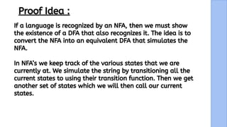10
Proof Idea :
If a language is recognized by an NFA, then we must show
the existence of a DFA that also recognizes it. The idea is to
convert the NFA into an equivalent DFA that simulates the
NFA.
In NFA’s we keep track of the various states that we are
currently at. We simulate the string by transitioning all the
current states to using their transition function. Then we get
another set of states which we will then call our current
states.
 