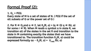13
Formal Proof (2):
1. Q1
= P(Q).
Every state of M is a set of states of N. ( P(Q) if the set of
all subsets of Q or the power set of Q )
2. For R ∈ Q1
and a ∈ Σ, let δ1
(R, a) = {q ∈ Q| q ∈ δ(r, a)
for some r ∈ R}. When M reads a symbol a in state R, we
transition all of the states in the set R and transition to the
state in M containing exactly the states that we have
transitioned to. The transition function δ1
(R, a) could be
expressed formally as - δ1
(R, a) = Ur∈R
δ(r, a)
 