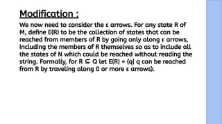 16
We now need to consider the ε arrows. For any state R of
M, define E(R) to be the collection of states that can be
reached from members of R by going only along ε arrows,
including the members of R themselves so as to include all
the states of N which could be reached without reading the
string. Formally, for R ⊆ Q let E(R) = {q| q can be reached
from R by traveling along 0 or more ε arrows}.
Modification :
 