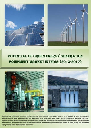 Potential of Green Energy Generation 
Equipment Market in India (2013-2017) 
Disclaimer: All information contained in this report has been obtained from sources believed to be accurate by Gyan Research and 
Analytics (Gyan). While reasonable care has been taken in its preparation, Gyan makes no representation or warranty, express or 
implied, as to the accuracy, timeliness or completeness of any such information. The information contained herein may be changed 
without notice. All information should be considered solely as statements of opinion and Gyan will not be liable for any loss incurred by 
users from any use of the publication or contents. 
 