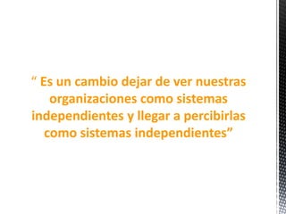 “ Es un cambio dejar de ver nuestras
organizaciones como sistemas
independientes y llegar a percibirlas
como sistemas independientes”
 
