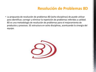  La propuesta de resolución de problemas 8D (ocho disciplinas) de puede utilizar
para identificar, corregir y eliminar la repetición de problemas referidos a calidad.
8D es una metodología de resolución de problemas para el mejoramiento de
productos y procesos. SE estructura en ocho disciplinas, acentuando la sinergia del
equipo.
Resolución de Problemas 8D
 