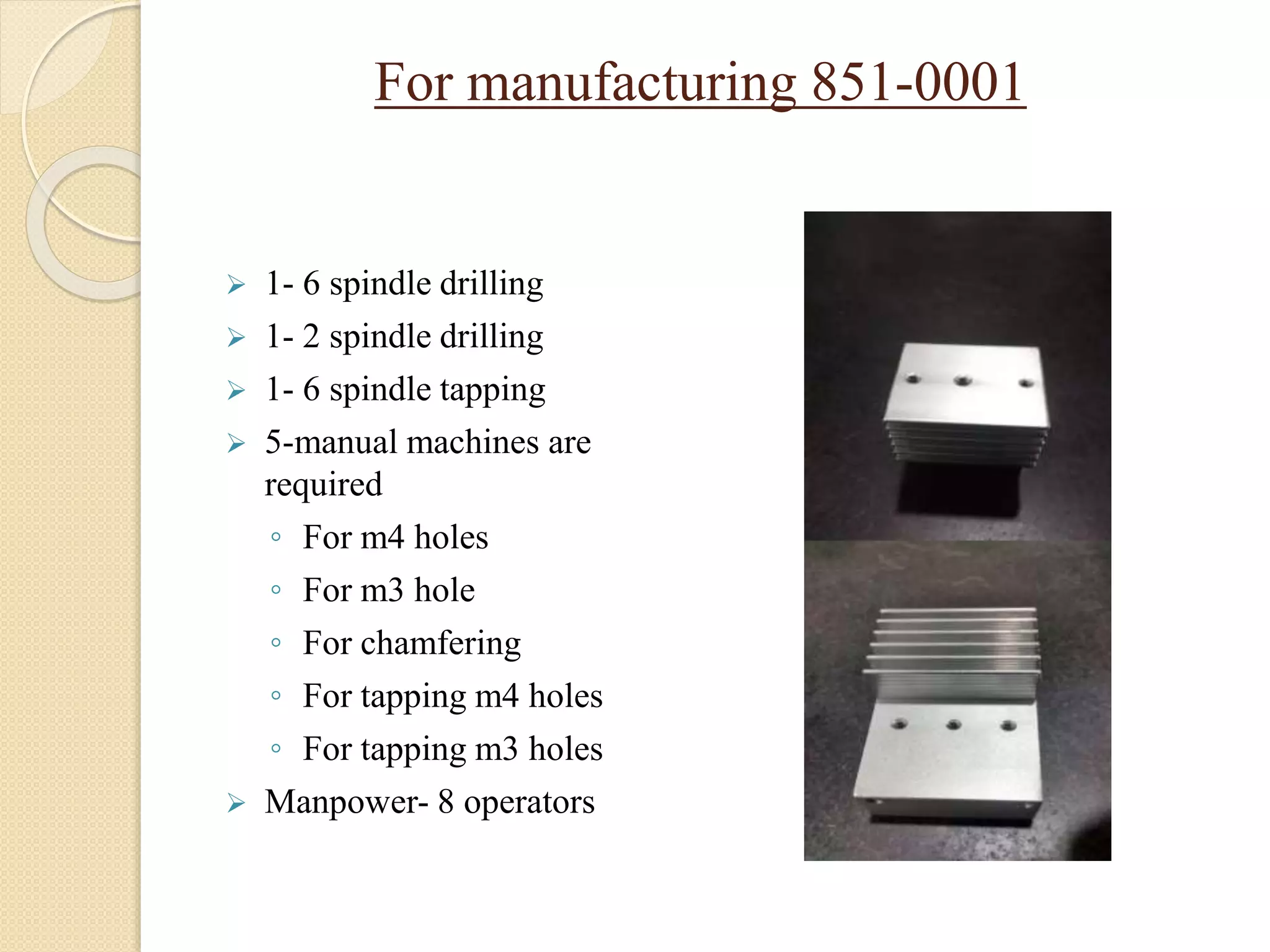 For manufacturing 851-0001
 1- 6 spindle drilling
 1- 2 spindle drilling
 1- 6 spindle tapping
 5-manual machines are
required
◦ For m4 holes
◦ For m3 hole
◦ For chamfering
◦ For tapping m4 holes
◦ For tapping m3 holes
 Manpower- 8 operators
 