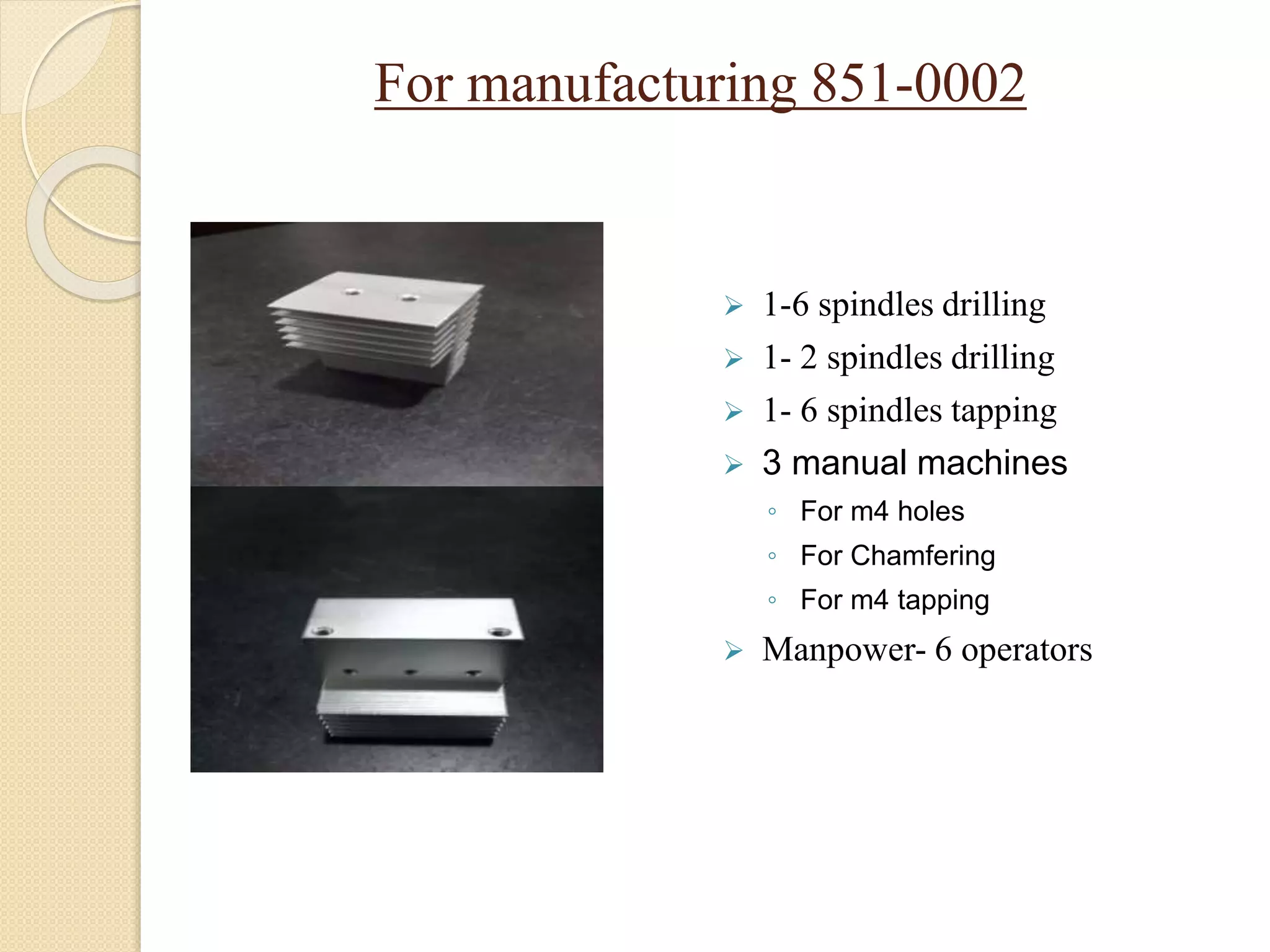 For manufacturing 851-0002
 1-6 spindles drilling
 1- 2 spindles drilling
 1- 6 spindles tapping
 3 manual machines
◦ For m4 holes
◦ For Chamfering
◦ For m4 tapping
 Manpower- 6 operators
 