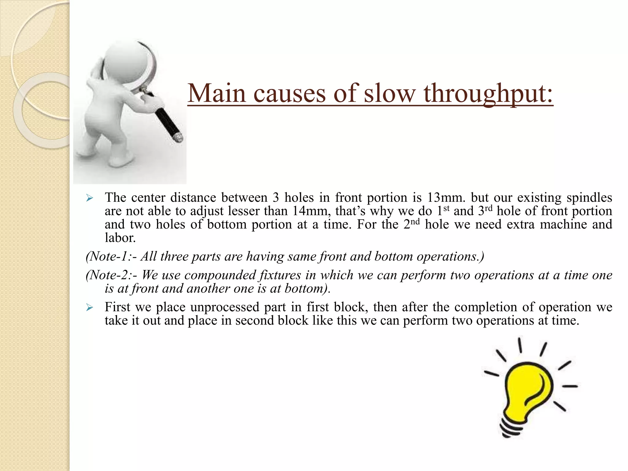 Main causes of slow throughput:
 The center distance between 3 holes in front portion is 13mm. but our existing spindles
are not able to adjust lesser than 14mm, that’s why we do 1st and 3rd hole of front portion
and two holes of bottom portion at a time. For the 2nd hole we need extra machine and
labor.
(Note-1:- All three parts are having same front and bottom operations.)
(Note-2:- We use compounded fixtures in which we can perform two operations at a time one
is at front and another one is at bottom).
 First we place unprocessed part in first block, then after the completion of operation we
take it out and place in second block like this we can perform two operations at time.
 