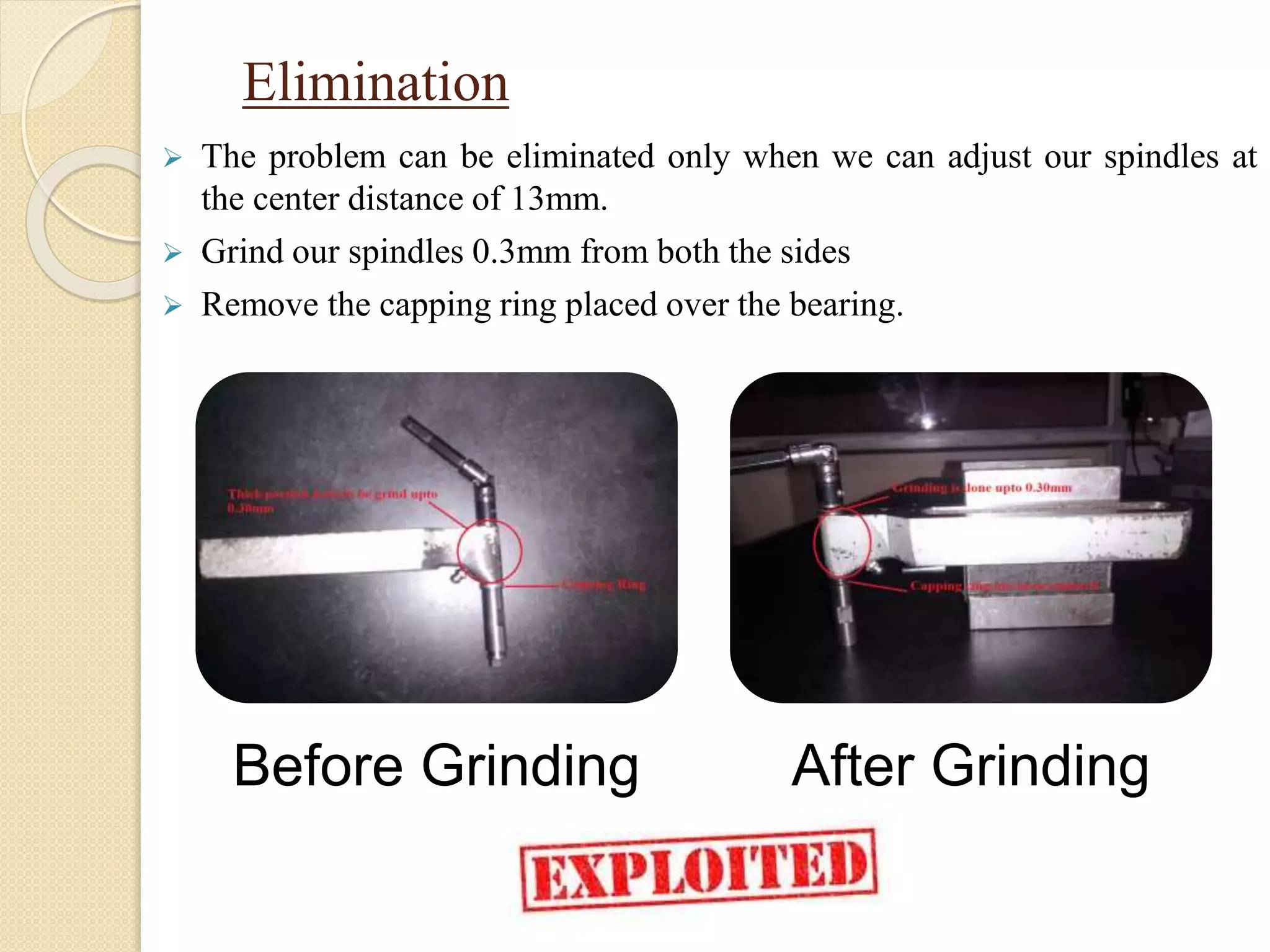 Elimination
 The problem can be eliminated only when we can adjust our spindles at
the center distance of 13mm.
 Grind our spindles 0.3mm from both the sides
 Remove the capping ring placed over the bearing.
Before Grinding After Grinding
 