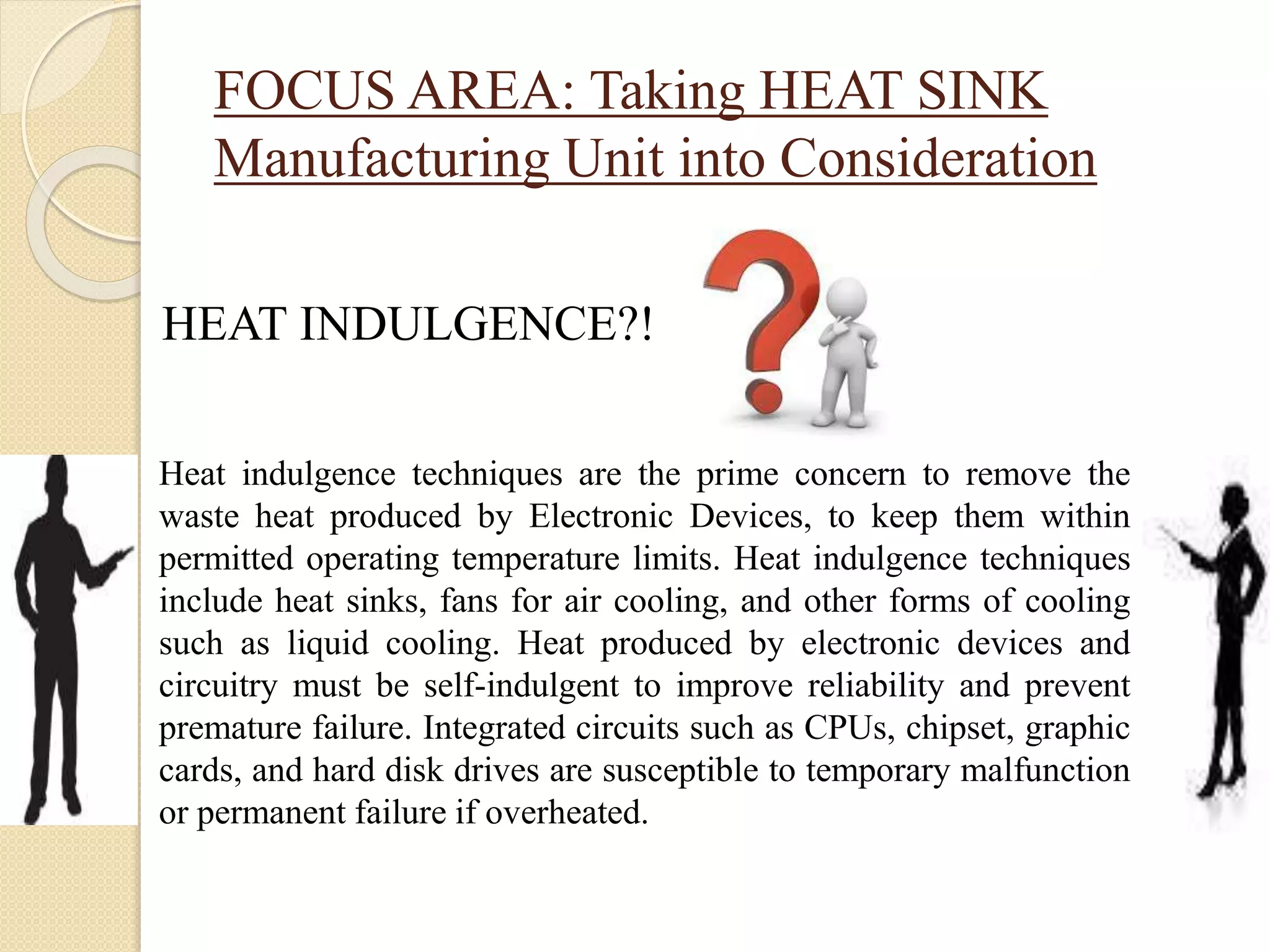 FOCUS AREA: Taking HEAT SINK
Manufacturing Unit into Consideration
HEAT INDULGENCE?!
Heat indulgence techniques are the prime concern to remove the
waste heat produced by Electronic Devices, to keep them within
permitted operating temperature limits. Heat indulgence techniques
include heat sinks, fans for air cooling, and other forms of cooling
such as liquid cooling. Heat produced by electronic devices and
circuitry must be self-indulgent to improve reliability and prevent
premature failure. Integrated circuits such as CPUs, chipset, graphic
cards, and hard disk drives are susceptible to temporary malfunction
or permanent failure if overheated.
 