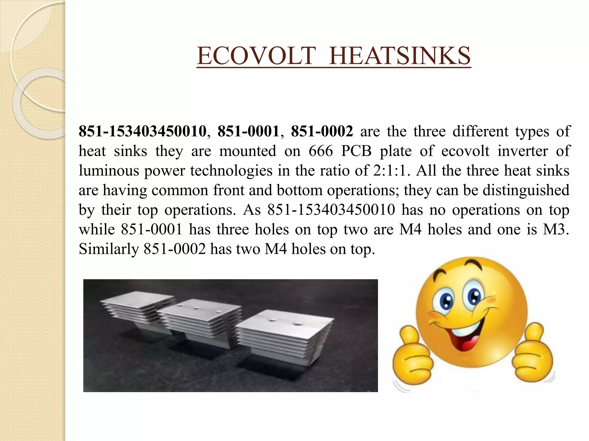 ECOVOLT HEATSINKS
851-153403450010, 851-0001, 851-0002 are the three different types of
heat sinks they are mounted on 666 PCB plate of ecovolt inverter of
luminous power technologies in the ratio of 2:1:1. All the three heat sinks
are having common front and bottom operations; they can be distinguished
by their top operations. As 851-153403450010 has no operations on top
while 851-0001 has three holes on top two are M4 holes and one is M3.
Similarly 851-0002 has two M4 holes on top.
 