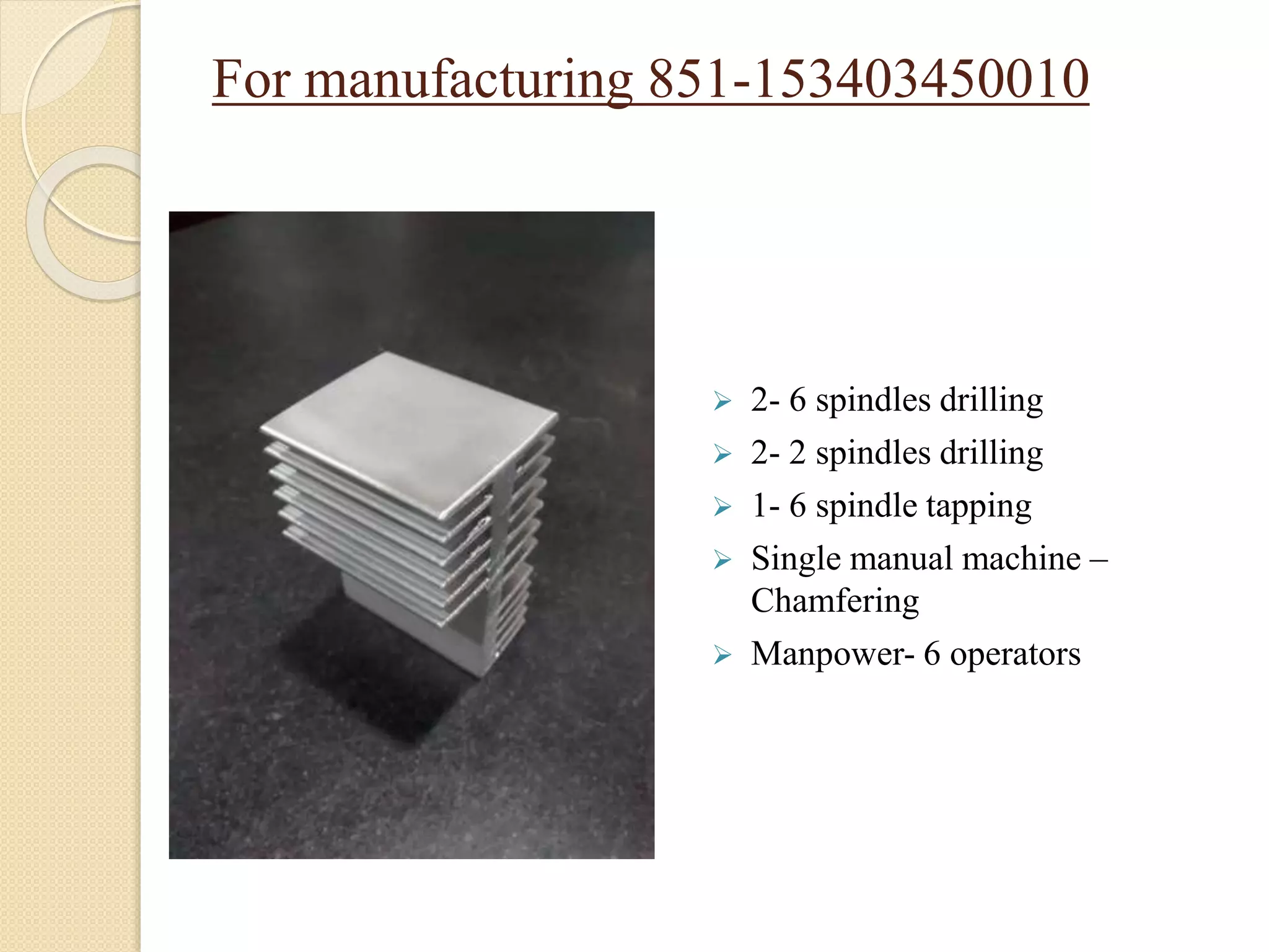 For manufacturing 851-153403450010
 2- 6 spindles drilling
 2- 2 spindles drilling
 1- 6 spindle tapping
 Single manual machine –
Chamfering
 Manpower- 6 operators
 