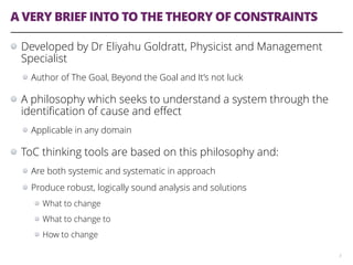 A VERY BRIEF INTO TO THE THEORY OF CONSTRAINTS
Developed by Dr Eliyahu Goldratt, Physicist and Management
Specialist
Author of The Goal, Beyond the Goal and It’s not luck
A philosophy which seeks to understand a system through the
identiﬁcation of cause and eﬀect
Applicable in any domain
ToC thinking tools are based on this philosophy and:
Are both systemic and systematic in approach
Produce robust, logically sound analysis and solutions
What to change
What to change to
How to change
3
 