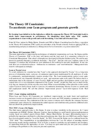 Factories, People & Results
The Theory Of Constraints:
To accelerate your Lean program and generate growth
By focusing Lean initiatives in the right places within the company the Theory Of Constraints leads to
much faster improvements in performance. By identifying what limits sales, TOC enables
organizations to renew with growth and avoid downsizing. You could call it focused Lean.
Point Of View written by Philip Marris, Founder and CEO of Marris Consulting based in Paris, a specialist
in the Theory Of Constraints (TOC) and Lean and author of the French reference book on applying TOC to
manufacturing and process industries Le Management Par les Contraintes en gestion industrielle.1
The Theory Of Constraints (TOC)
The main approaches to improving the performance of industrial organizations are Lean, Six Sigma and the
Theory of Constraints. TOC is the least well known and the least used. It is sometimes referred to as
Constraints Management. This school of thought was developed by Eliyahu Goldratt in the '70s and became
known in particular through a worldwide bestseller – The Goal2
– that has sold over 5 million copies in 26
languages. It assumes that all plants are now unbalanced, the workload is unevenly distributed. At any one
time there are overloaded resources – bottlenecks or constraints – and "non-bottlenecks”. Management rules
must be redesigned accordingly.
Lean or Toyota’s way
To avoid confusion we consider here that "Lean" is the approach developed by Toyota.3
It is a long term
process of eliminating waste; a process of continuous improvement implemented by all employees. It seeks
to continuously, uncompromisingly, improve product flow. The Lean manufacturing system is now quite
well understood, very frequently identified as a goal…and sometimes quite well copied. We believe that it is
unfortunate that in the majority of cases Toyota’s R&D and new product development system is not also
copied since it is a very important component of the Toyota “model”; people buy their cars as much for the
way they are designed as for the way they were built. What is most disturbing is that when the ex-first world
copies Toyota it nearly always leads to a process of continuous downsizing whereas Toyota is a growth and
full employment model. We call this attrition “improvement process” laced with Japanese words “Bad
Lean”.
TOC + Lean: winning combination
When Lean and Theory Of Constraints are combined; improvements are much faster and significant
increases in sales are frequently observed. Lean drives out waste and TOC identifies constraints on which to
act to increase turnover. The combination of the two creates a virtuous circle whereby the company becomes
continuously more effective by eliminating the added expenses and simultaneously generates additional sales
that can absorb the productivity improvements.
TLS: TOC + Lean + Six Sigma
The third major approach today is Six Sigma. It aims to reduce variability in the processes. Its 2 main
components are DMAIC (Define, Measure, Analyze, Innovate/Improve, and Control) and an implementation
system based on certified experts (Green Belts…Master Black Belts). Its major differentiating factor is
probably the importance attributed to collecting and analyzing data. Since the year 2000 Lean and Six Sigma
have been frequently united as “Lean Six Sigma”. So TOC, Lean and Six Sigma can be combined hence the
“TLS” label.4
The compatibilities or incompatibilities between the 3 are the subject of unending internet
discussions mostly among consultants. TLS, or TLSx, is meant to symbolize an open mindset and avoidance
of quarrelling between the approaches or sects. You keep an open mind and you mix your own cocktail
according to the problem to solve and your personal experience.
 