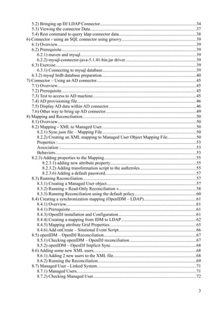 5.2) Bringing up DJ LDAP Connector......................................................................................34
5.3) Viewing the connector Data...............................................................................................37
5.4) Rest command to query ldap connector data.....................................................................38
6) Connector - using an SQL connector using groovy..................................................................39
6.1) Overview............................................................................................................................39
6.2) Prerequisite........................................................................................................................39
6.2.1) maven and mysql.......................................................................................................39
6.2.2) mysql-connector-java-5.1.41-bin.jar driver...............................................................39
6.3) Exercise..............................................................................................................................39
6.3.1) Connecting to mysql database....................................................................................39
6.3.2) mysql hrdb database preparation....................................................................................40
7) Connector – Using an AD connector.........................................................................................45
7.1) Overview............................................................................................................................45
7.2) Prerequisite........................................................................................................................45
7.3) Test to access to AD machine............................................................................................45
7.4) AD provisioning file..........................................................................................................46
7.5) Display AD data within AD connector..............................................................................46
7.6) Other way to bring up AD connector.................................................................................49
8) Mapping and Reconciliation......................................................................................................50
8.1) Overview............................................................................................................................50
8.2) Mapping - XML to Managed User....................................................................................50
8.2.1) Sync.json file – Mapping File....................................................................................50
8.2.2) Creating an XML mapping to Managed User Object Mapping File..........................50
Properties :............................................................................................................................53
Association :.........................................................................................................................53
Behaviors..............................................................................................................................53
8.2.3) Adding properties to the Mapping..................................................................................55
8.2.3.1) adding new attribute property.............................................................................55
8.2.3.2) Adding transformation script to the authzroles..................................................55
8.2.3.6) Adding a default password.................................................................................57
8.3) Running Reconciliation.....................................................................................................57
8.3.1) Creating a Managed User object................................................................................57
8.3.2) Running « Read-Only Reconciliation ».....................................................................58
8.3.3) Running Reconciliation using the default policy.......................................................60
8.4) Creating a synchronization mapping (OpenIDM – LDAP)...............................................61
8.4.1) Overview....................................................................................................................61
8.4.1) Prerequisite.................................................................................................................61
8.4.3) OpenDJ installation and Configuration......................................................................61
8.4.4) Creating a mapping from IDM to LDAP...................................................................62
8.4.5) Mapping attribute Grid Properties.............................................................................65
8.4.6) Add onCreate – Situtional Event Script.....................................................................66
8.5) openIDM – OpenDJ Reconciliation..................................................................................67
8.5.1) Checking openIDM – OpenDJ reconciliation............................................................67
8.5.2) openIDM – OpenDJ Implicit Sync............................................................................68
8.6) Adding some new XML users............................................................................................68
8.6.1) Adding 2 new users to the XML file..........................................................................68
8.6.2) Running the Reconciliation........................................................................................69
8.7) Managed User - Linked System........................................................................................71
8.7.1) Managed Users...........................................................................................................71
8.7.2) Checking Managed User............................................................................................72
3
 
