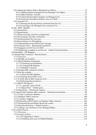 8.8) Adding description field to Managed User Object............................................................74
8.8.1) Adding attribute description to the Managed User Object.........................................74
8.8.2) Make Attribute viewable............................................................................................75
8.8.3) Check that description property on Managed User....................................................76
8.8.4) Check the description attribute value on LDAP........................................................76
8.9 Using the CLI......................................................................................................................77
8.9.1) Running the Reconciliation command from the CLI.................................................77
8.9.2) Accessing to the Managed Users using the CLI........................................................77
9) AD - IDM - OpenDJ..................................................................................................................79
9.1) Presentation........................................................................................................................79
9.2) Requirements.....................................................................................................................79
9.3) AD provisioning connector configuration.........................................................................80
9.4) AD connector user data verification..................................................................................81
9.5) Synchronization file sync.json...........................................................................................82
9.6) Reconciliation on AD mapping.........................................................................................82
9.7) Understanding reconciliation error message......................................................................84
9.8) Fixing the errors – Running Reconciliation.......................................................................85
9.9) Propagation of AD User to LDAP.....................................................................................87
9.10) Performing an update on an AD user – Implicit Synchronization...................................88
10) OpenIDM – AD Mapping........................................................................................................90
11) Scripted SQL Connector - Reconciliation...............................................................................91
11.1) Overview..........................................................................................................................91
11.2) MySQL environment.......................................................................................................91
11.3) Mysql Database Preparation............................................................................................91
11.3.1) Checking mysql database.........................................................................................91
11.3.2) Creating hrdb database.............................................................................................92
11.3.3) MySQL Connector...................................................................................................92
11.4) Scripted SQL connector creation.....................................................................................92
11.5) Run the example..............................................................................................................94
11.5.1) Reset the SQL database............................................................................................94
11.5.2) Checking data at SQL Level.........................................................................................94
11.5.3) Verify data at SQL connector level...............................................................................95
11.6) Performing Reconciliation..........................................................................................95
11.7) REST API Queries...........................................................................................................96
11.7.1) _queryId= query-all-ids............................................................................................96
11.7.2) QueryFilter – Global query......................................................................................96
11.8) QueryFilter – Filtering the request...................................................................................98
12) Using the SQL database table connector – Running reconciliation........................................99
12.1) Create a contractor database ;..........................................................................................99
12.2) Database Table Connector.............................................................................................100
12.3) Creating a mapping........................................................................................................105
12.4)Performing a REST Query on Database Table connector..............................................106
12.5) Performing Reconciliation (Read only mode)...............................................................106
12.6) Run Reconciliation « Default Actions ».......................................................................109
12.7) Adding a new attribute to User Managed Object...........................................................111
13) LiveSync Process...................................................................................................................115
13.1) Overview........................................................................................................................115
13.2) Using LiveSync..............................................................................................................116
13.2.1) Configuring LiveSync............................................................................................116
13.2.2) Enabling Auto-sync on MySql Database ..............................................................118
4
 
