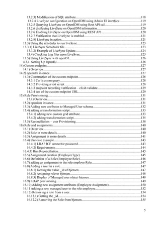 13.2.3) Modification of SQL attribute................................................................................118
13.2.4 LiveSync configuration on OpenIDM using Admin UI interface..........................119
13.2.5 Querying LiveSync on OpenIDM using Rest API call...........................................119
13.2.6 displaying LiveSync on OpenIDM information......................................................120
13.2.6 Enabling LiveSync on OpenIDM using REST API................................................120
13.2.7 Verification that LiveSync is enabled......................................................................121
13.2.8) LiveSync in action.................................................................................................121
13.3) Using the scheduler to run liveSync..............................................................................123
13.3.1) LiveSync Scheduler file..............................................................................................123
13.3.2) Example of LiveSync Update................................................................................124
13.4) Checking Log files upon LiveSync...........................................................................125
13.5) Using LiveSync with openDJ........................................................................................126
4.3.1. Setting Up OpenDJ.......................................................................................................126
14) Custom endpoint....................................................................................................................127
14.1) Overview........................................................................................................................127
14.2) openidm instance................................................................................................................127
14.3) Construction of the custom endpoint.............................................................................128
14.3.1 Curl custom query...................................................................................................128
14.3.2 Providing a test script..............................................................................................128
14.3.3 endpoint recording verification – cli.sh validate.....................................................129
14.3.4 test of the custom endpoint URL.............................................................................129
15) Rule Provisioning..................................................................................................................131
15.1) Overview...................................................................................................................131
15.2) openidm instance...........................................................................................................131
15.3) Adding new attributes to Managed User schema...........................................................132
15.4) adding a transformation script.......................................................................................133
15.4.1) adding new custom grid attribute...........................................................................133
15.4.2) adding transformation script..................................................................................135
15.5) Reconciliation – user Provisioning................................................................................138
16) Role and assignments............................................................................................................140
16.1) Overview........................................................................................................................140
16.2) Role in more details.......................................................................................................140
16.3) Assignment in more details............................................................................................141
16.4) Use case example...........................................................................................................143
16.4.1) LDAP ICF connector password.............................................................................143
16.4.2) Requirements.........................................................................................................144
16.4.3) Run Reconciliation.....................................................................................................145
16.5) Assignment creation (EmployeeType)...........................................................................145
16.6) Definition of a Role (Employee Role)...........................................................................146
16.7) adding an assignment to the role employe Role............................................................147
16.8) Adding a user to a role...................................................................................................147
16.8.1) Getting the value _Id of bjensen............................................................................147
16.8.2) Assigning role to bjensen.......................................................................................148
16.8.3) Display of Managed user object bjensen...............................................................148
16.9) LDAP provisioning........................................................................................................149
16.10) Adding new assignment attributes (Employee Assignment).......................................150
16.11 Adding a new managed user to the role employee........................................................152
16.12) Removing a role from a user.......................................................................................154
16.12.1) Getting the _id......................................................................................................154
16.12.2) Removing the Role from bjensen.........................................................................155
5
 
