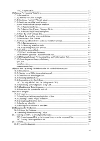 16.12.3) Verification...........................................................................................................155
17) Sample Provisioning WorkFlow............................................................................................157
17.1) Presentation....................................................................................................................157
17.1 ) start the workflow example..........................................................................................157
17.2) Configure FakeSMTP Email server...............................................................................157
17.3) Configure openIDM email settings...............................................................................157
17.4) Run reconciliation for users and roles...........................................................................158
17.4.1) Reconciling Roles..................................................................................................158
17.4.2) Reconciling Users – (Manager First).....................................................................158
17.4.3) Reconciling Users (Employees).............................................................................159
17.5) View the newly-created data..........................................................................................160
17.6) Check the workflow process definition.........................................................................161
17.7) Initiate Workflow Process..............................................................................................162
17.8) Observing administrative tasks and workflow created..................................................163
17.8.1) Task assignment.....................................................................................................163
17.8.2) Observing workflow tasks.....................................................................................163
17.8.3) observing Workflow process..................................................................................164
17.9) Workflow approval task.................................................................................................165
17.9) User1 Notification dashboard...................................................................................165
17.10) Workflow approval – Authorization Roles..................................................................167
17.11 Difference between Provisioning Role and Authorization Role...................................168
17.12) Some important files (conf directory)..........................................................................169
sync.json.............................................................................................................................169
workflow.json.....................................................................................................................169
process-access.json.............................................................................................................170
18) Workflow – Running a workflow from the reconciliation Process.......................................171
18.1) Presentation....................................................................................................................171
18.2) Starting openIDM with samples/sample9......................................................................171
18.3) Contractor on boarding process.....................................................................................171
18.4) Running reconciliation...................................................................................................171
18.4) Examining Active Workflows........................................................................................172
18.5 Checking MyTask user list (using admin CLI)..........................................................173
18.6) Performing approval process using CLI........................................................................174
18.7) Checking user Provisionniong.......................................................................................174
18.8) Some specific points to be noticed................................................................................175
19) Activiti designer.....................................................................................................................176
19.1) Overview........................................................................................................................176
19.2) Installing activi designer plugin into eclipse.................................................................176
19.3) Creating a simple Project workflow..............................................................................176
19.4) Using the palette (first steps).........................................................................................176
19.5) Producing a bar file........................................................................................................177
19.6) Testing new workflow in openIDM...............................................................................177
20) Hardening for Production......................................................................................................178
20.1) Using a Sql Database.....................................................................................................178
20.2) Running Health monitoring Check................................................................................180
20.3) Starting openIDM as a background process.......................................................................180
20.3.1) starting openIDM as background process on the command line...........................180
20.3.2) using create-openidm-rc.sh....................................................................................180
20.4) Security...............................................................................................................................180
20.4.1) openidm keystore........................................................................................................181
6
 