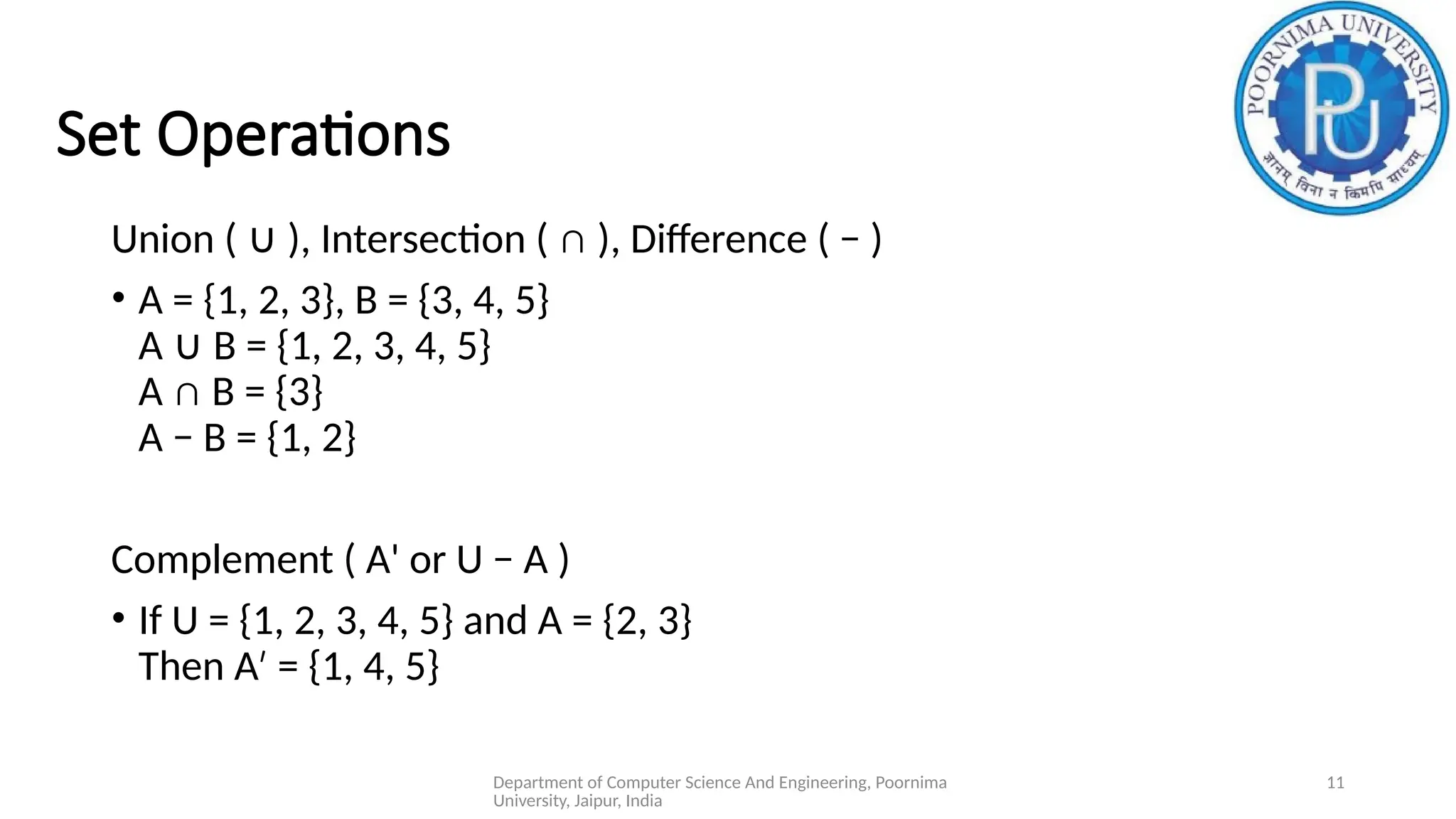 Department of Computer Science And Engineering, Poornima
University, Jaipur, India
11
Set Operations
Union ( ), Intersection ( ∩ ), Difference ( − )
∪
• A = {1, 2, 3}, B = {3, 4, 5}
A B = {1, 2, 3, 4, 5}
∪
A ∩ B = {3}
A − B = {1, 2}
Complement ( A' or U − A )
• If U = {1, 2, 3, 4, 5} and A = {2, 3}
Then A = {1, 4, 5}
′
 