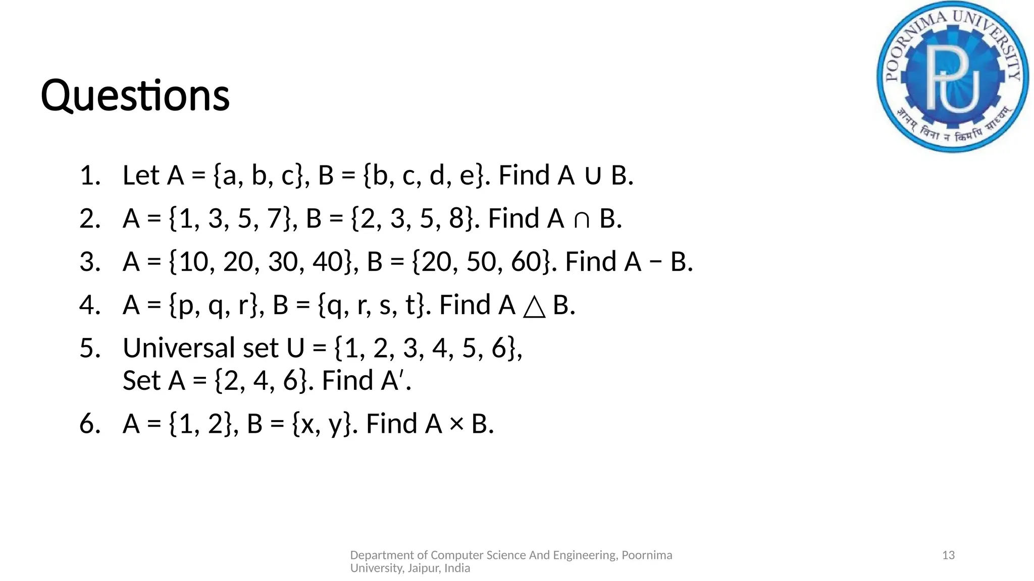 Department of Computer Science And Engineering, Poornima
University, Jaipur, India
13
Questions
1. Let A = {a, b, c}, B = {b, c, d, e}. Find A B.
∪
2. A = {1, 3, 5, 7}, B = {2, 3, 5, 8}. Find A ∩ B.
3. A = {10, 20, 30, 40}, B = {20, 50, 60}. Find A − B.
4. A = {p, q, r}, B = {q, r, s, t}. Find A B.
△
5. Universal set U = {1, 2, 3, 4, 5, 6},
Set A = {2, 4, 6}. Find A .
′
6. A = {1, 2}, B = {x, y}. Find A × B.
 