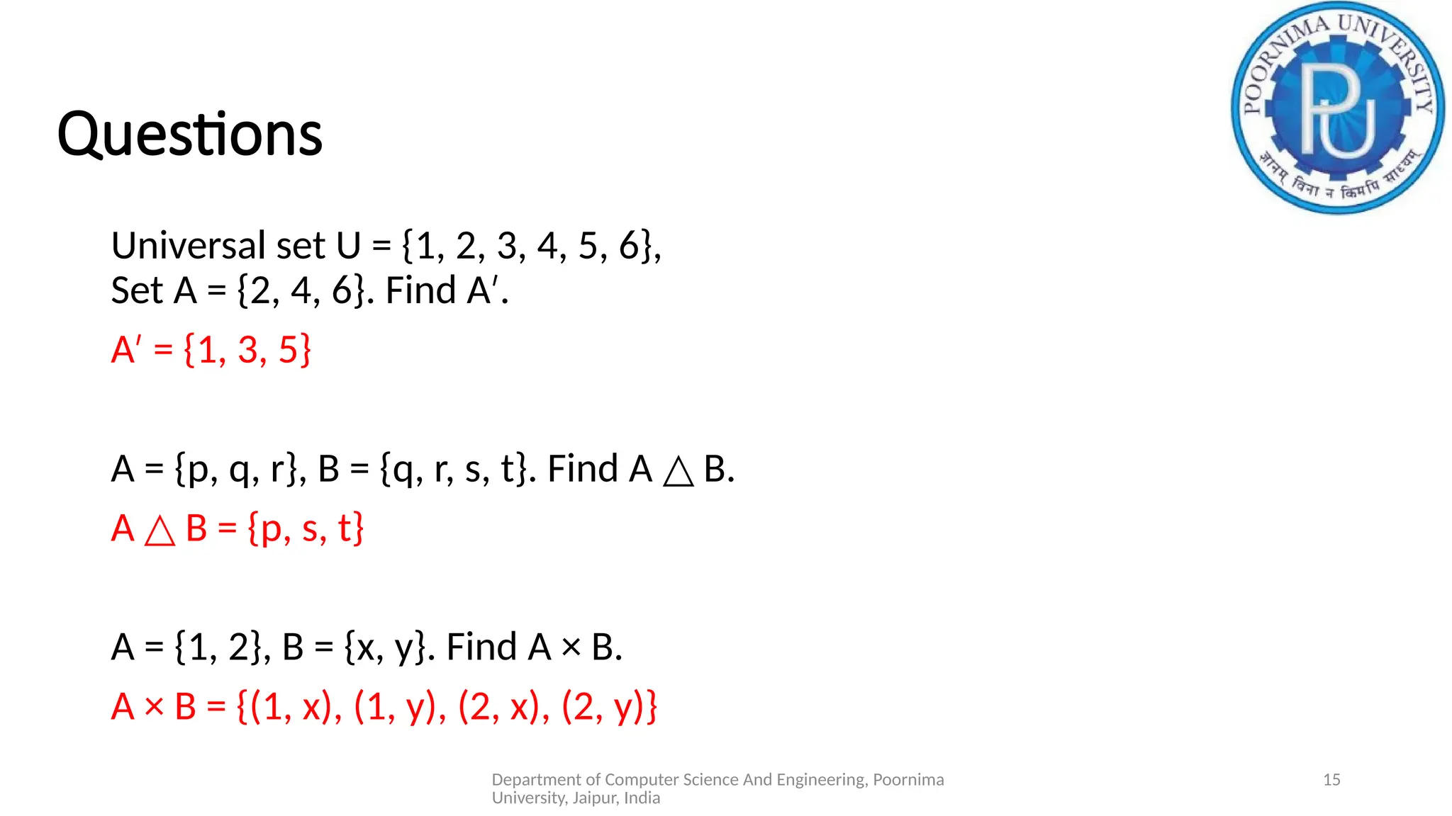 Department of Computer Science And Engineering, Poornima
University, Jaipur, India
15
Questions
Universal set U = {1, 2, 3, 4, 5, 6},
Set A = {2, 4, 6}. Find A .
′
A = {1, 3, 5}
′
A = {p, q, r}, B = {q, r, s, t}. Find A B.
△
A B = {p, s, t}
△
A = {1, 2}, B = {x, y}. Find A × B.
A × B = {(1, x), (1, y), (2, x), (2, y)}
 