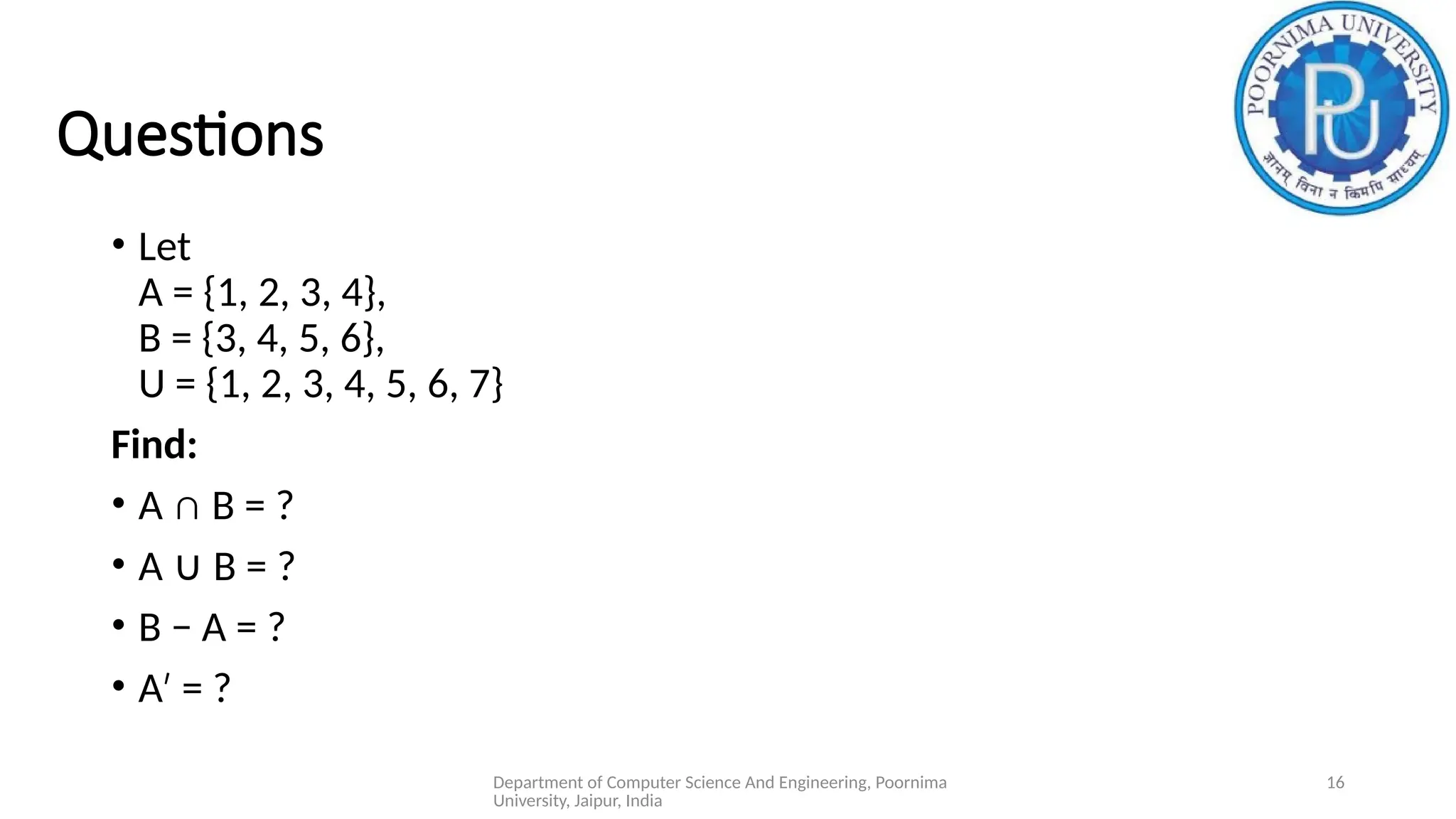 Department of Computer Science And Engineering, Poornima
University, Jaipur, India
16
Questions
• Let
A = {1, 2, 3, 4},
B = {3, 4, 5, 6},
U = {1, 2, 3, 4, 5, 6, 7}
Find:
• A ∩ B = ?
• A B = ?
∪
• B − A = ?
• A = ?
′
 