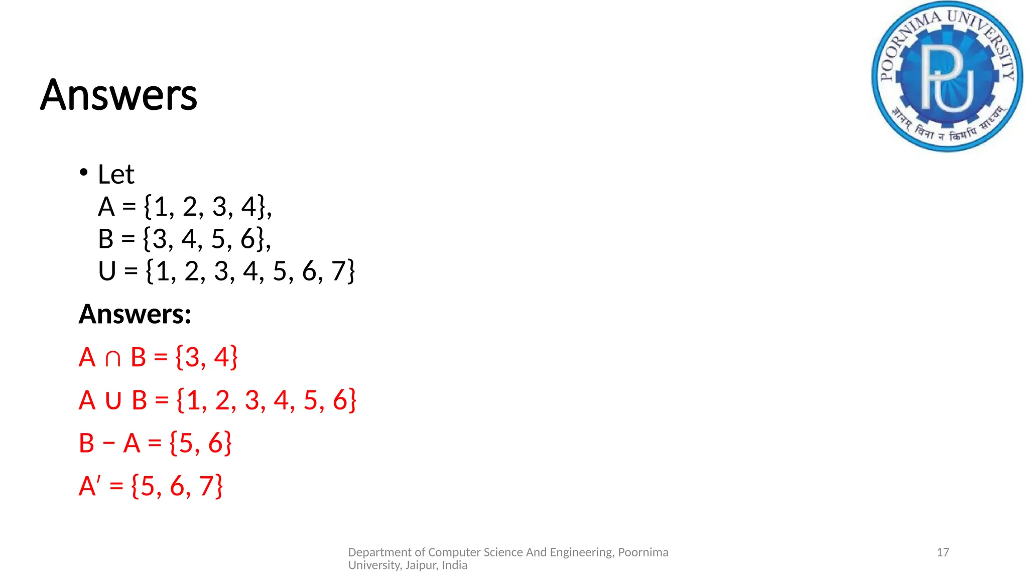 Department of Computer Science And Engineering, Poornima
University, Jaipur, India
17
Answers
• Let
A = {1, 2, 3, 4},
B = {3, 4, 5, 6},
U = {1, 2, 3, 4, 5, 6, 7}
Answers:
A ∩ B = {3, 4}
A B = {1, 2, 3, 4, 5, 6}
∪
B − A = {5, 6}
A = {5, 6, 7}
′
 