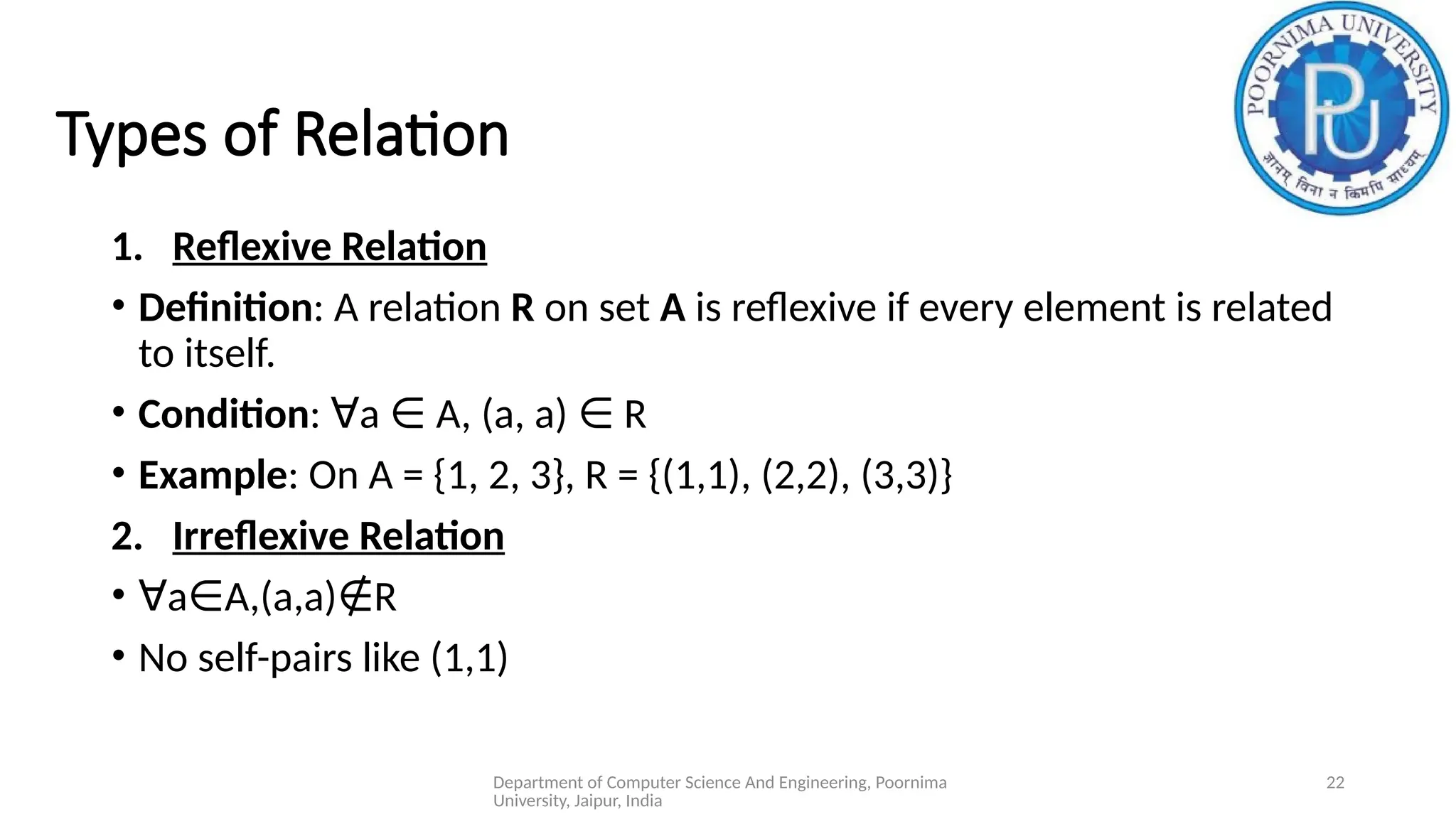 Department of Computer Science And Engineering, Poornima
University, Jaipur, India
22
Types of Relation
1. Reflexive Relation
• Definition: A relation R on set A is reflexive if every element is related
to itself.
• Condition: a A, (a, a) R
∀ ∈ ∈
• Example: On A = {1, 2, 3}, R = {(1,1), (2,2), (3,3)}
2. Irreflexive Relation
• ∀a A,(a,a) R
∈ ∉
• No self-pairs like (1,1)
 