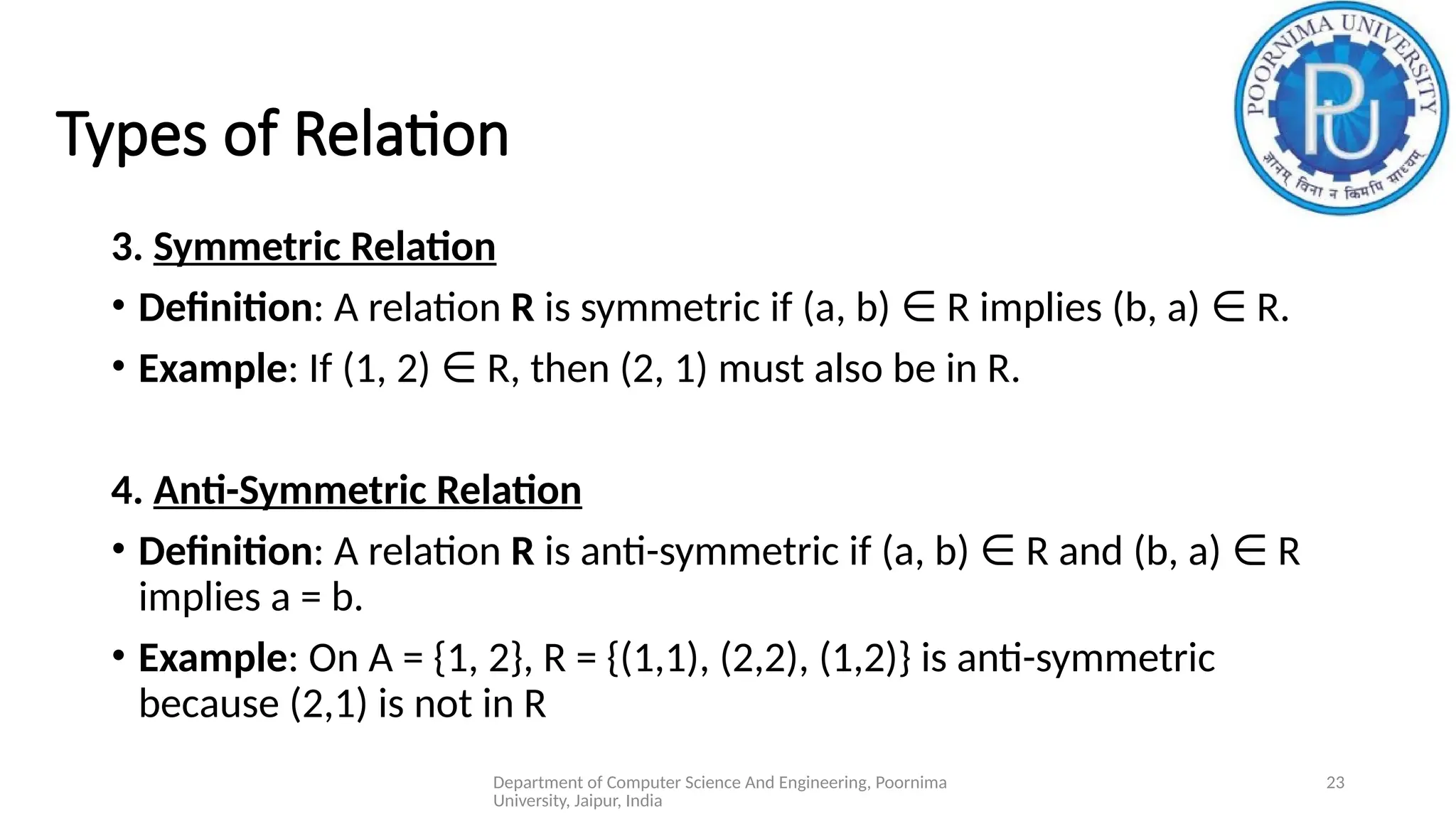 Department of Computer Science And Engineering, Poornima
University, Jaipur, India
23
Types of Relation
3. Symmetric Relation
• Definition: A relation R is symmetric if (a, b) R implies (b, a) R.
∈ ∈
• Example: If (1, 2) R, then (2, 1) must also be in R.
∈
4. Anti-Symmetric Relation
• Definition: A relation R is anti-symmetric if (a, b) R and (b, a) R
∈ ∈
implies a = b.
• Example: On A = {1, 2}, R = {(1,1), (2,2), (1,2)} is anti-symmetric
because (2,1) is not in R
 