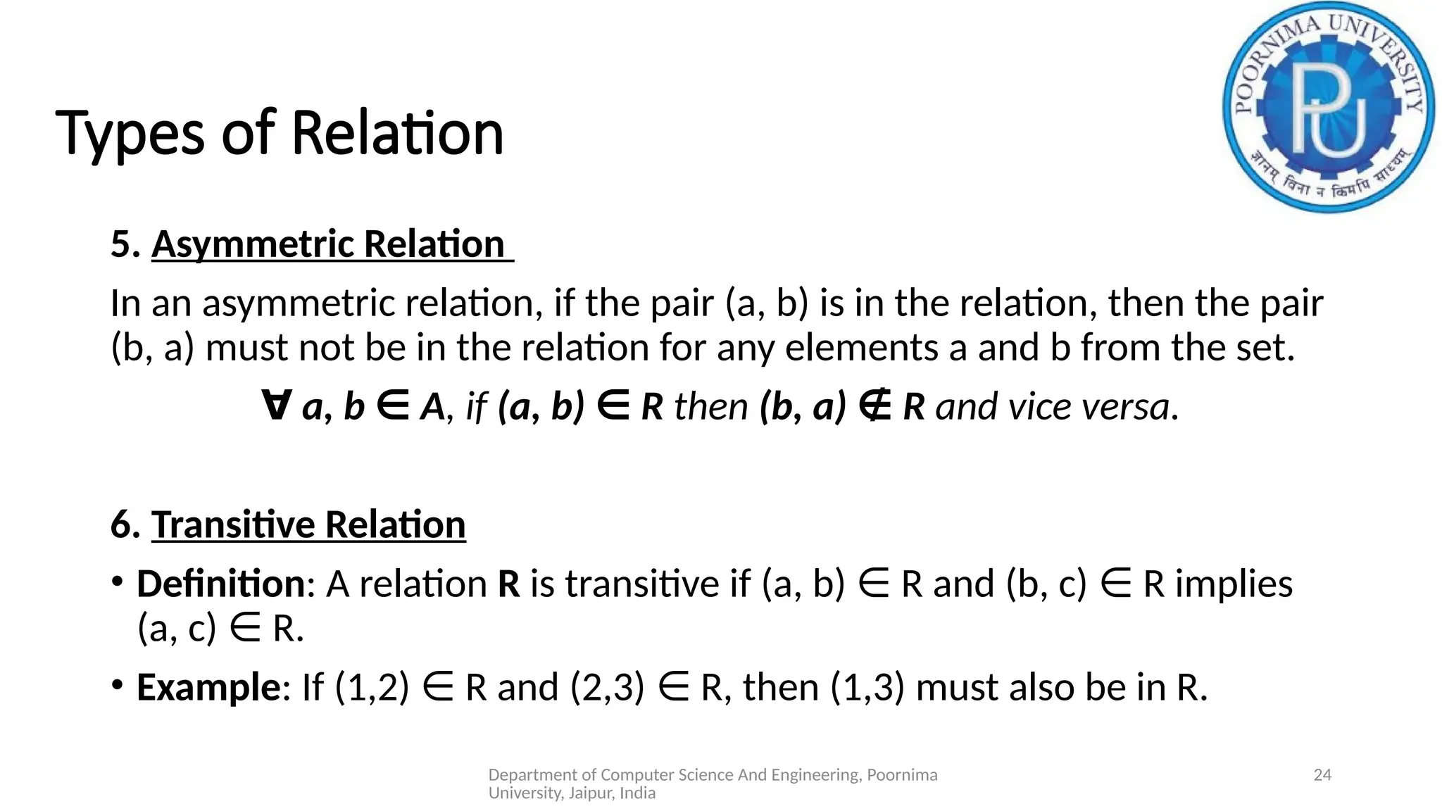 Department of Computer Science And Engineering, Poornima
University, Jaipur, India
24
Types of Relation
5. Asymmetric Relation
In an asymmetric relation, if the pair (a, b) is in the relation, then the pair
(b, a) must not be in the relation for any elements a and b from the set.
∀ a, b A
∈ , if (a, b) R
∈ then (b, a) R
∉ and vice versa.
6. Transitive Relation
• Definition: A relation R is transitive if (a, b) R and (b, c) R implies
∈ ∈
(a, c) R.
∈
• Example: If (1,2) R and (2,3) R, then (1,3) must also be in R.
∈ ∈
 