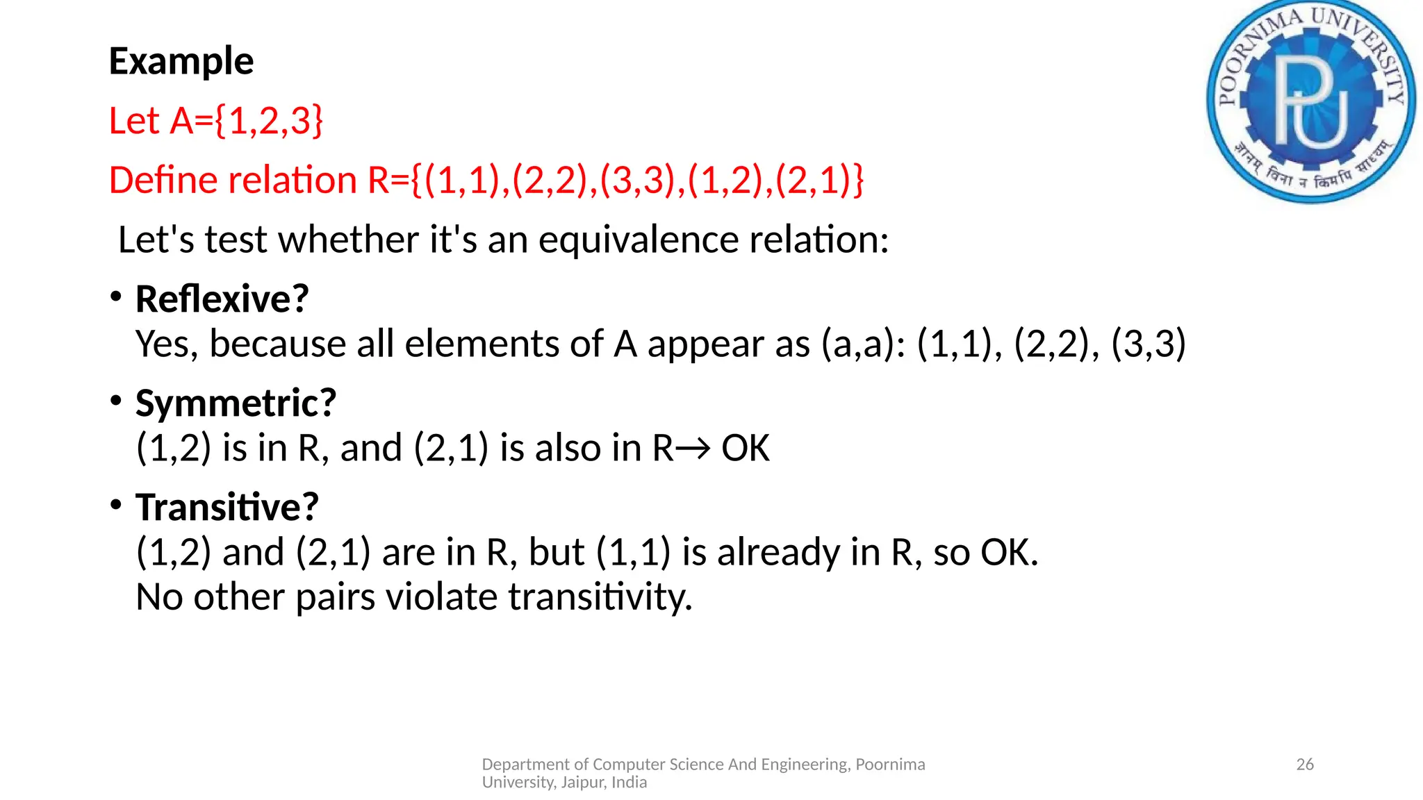 Department of Computer Science And Engineering, Poornima
University, Jaipur, India
26
Example
Let A={1,2,3}
Define relation R={(1,1),(2,2),(3,3),(1,2),(2,1)}
Let's test whether it's an equivalence relation:
• Reflexive?
Yes, because all elements of A appear as (a,a): (1,1), (2,2), (3,3)
• Symmetric?
(1,2) is in R, and (2,1) is also in R→ OK
• Transitive?
(1,2) and (2,1) are in R, but (1,1) is already in R, so OK.
No other pairs violate transitivity.
 