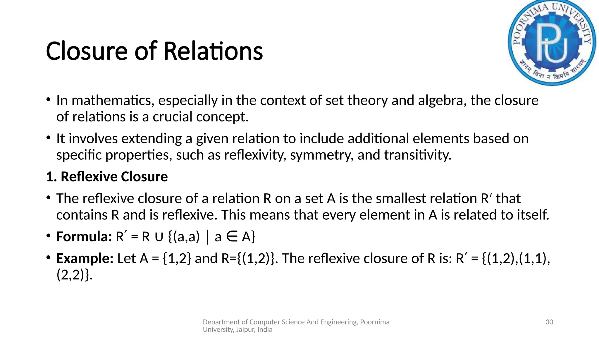 Department of Computer Science And Engineering, Poornima
University, Jaipur, India
30
Closure of Relations
• In mathematics, especially in the context of set theory and algebra, the closure
of relations is a crucial concept.
• It involves extending a given relation to include additional elements based on
specific properties, such as reflexivity, symmetry, and transitivity.
1. Reflexive Closure
• The reflexive closure of a relation R on a set A is the smallest relation R that
′
contains R and is reflexive. This means that every element in A is related to itself.
• Formula: R = R {(a,a) a A}
′ ∪ ∣ ∈
• Example: Let A = {1,2} and R={(1,2)}. The reflexive closure of R is: R = {(1,2),(1,1),
′
(2,2)}.
 