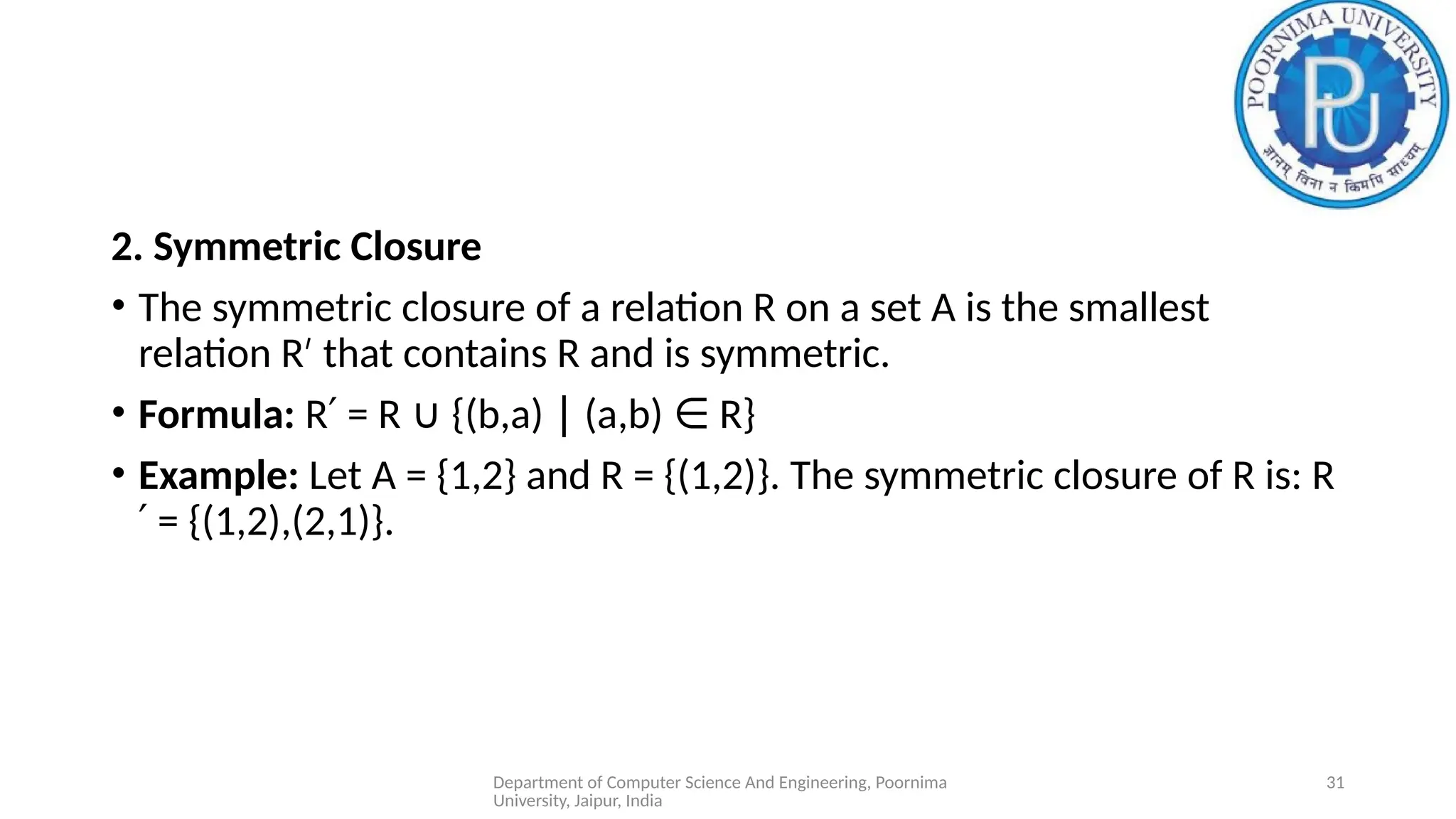 Department of Computer Science And Engineering, Poornima
University, Jaipur, India
31
2. Symmetric Closure
• The symmetric closure of a relation R on a set A is the smallest
relation R that contains R and is symmetric.
′
• Formula: R = R {(b,a) (a,b) R}
′ ∪ ∣ ∈
• Example: Let A = {1,2} and R = {(1,2)}. The symmetric closure of R is: R
= {(1,2),(2,1)}.
′
 