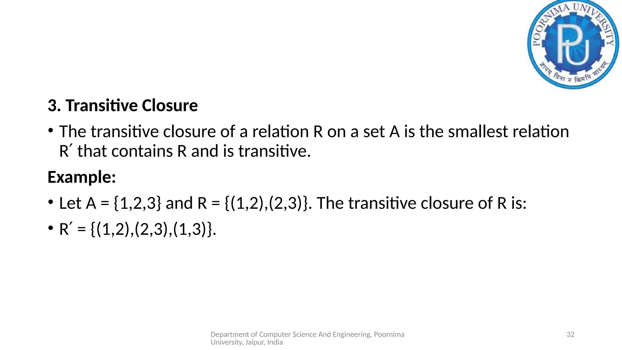 Department of Computer Science And Engineering, Poornima
University, Jaipur, India
32
3. Transitive Closure
• The transitive closure of a relation R on a set A is the smallest relation
R that contains R and is transitive.
′
Example:
• Let A = {1,2,3} and R = {(1,2),(2,3)}. The transitive closure of R is:
• R = {(1,2),(2,3),(1,3)}.
′
 