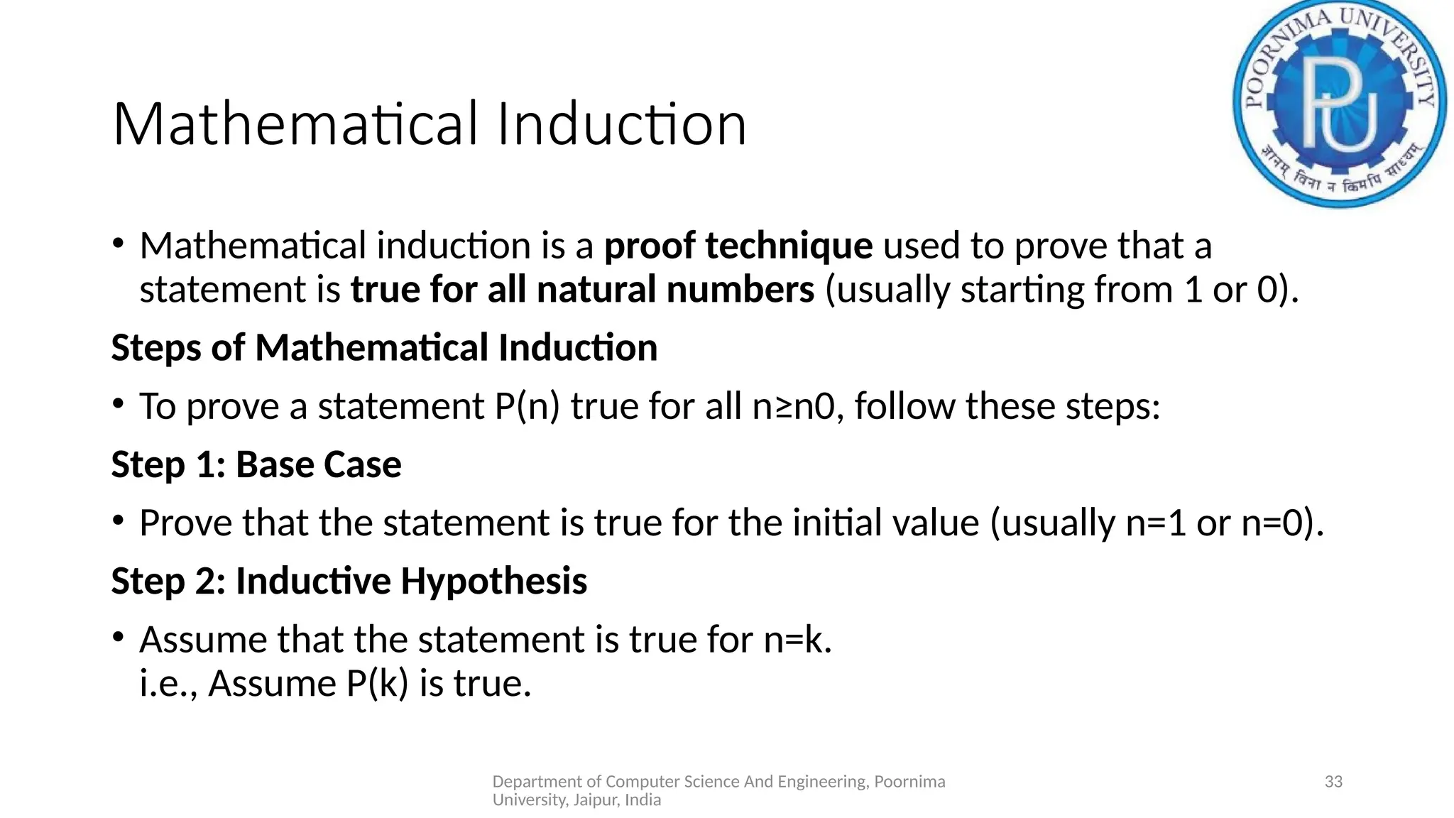 Department of Computer Science And Engineering, Poornima
University, Jaipur, India
33
Mathematical Induction
• Mathematical induction is a proof technique used to prove that a
statement is true for all natural numbers (usually starting from 1 or 0).
Steps of Mathematical Induction
• To prove a statement P(n) true for all n≥n0​
, follow these steps:
Step 1: Base Case
• Prove that the statement is true for the initial value (usually n=1 or n=0).
Step 2: Inductive Hypothesis
• Assume that the statement is true for n=k.
i.e., Assume P(k) is true.
 