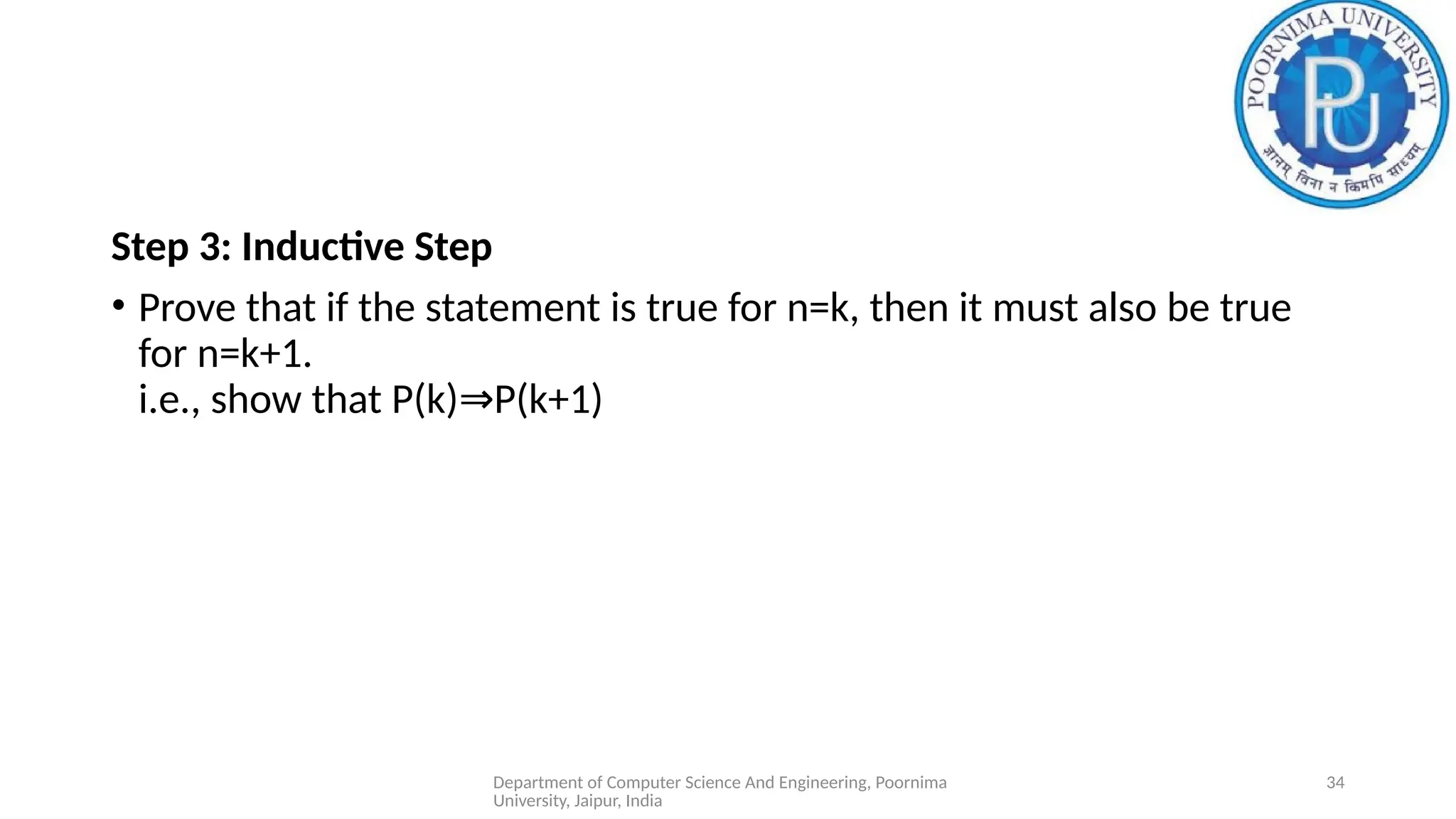 Department of Computer Science And Engineering, Poornima
University, Jaipur, India
34
Step 3: Inductive Step
• Prove that if the statement is true for n=k, then it must also be true
for n=k+1.
i.e., show that P(k) P(k+1)
⇒
 