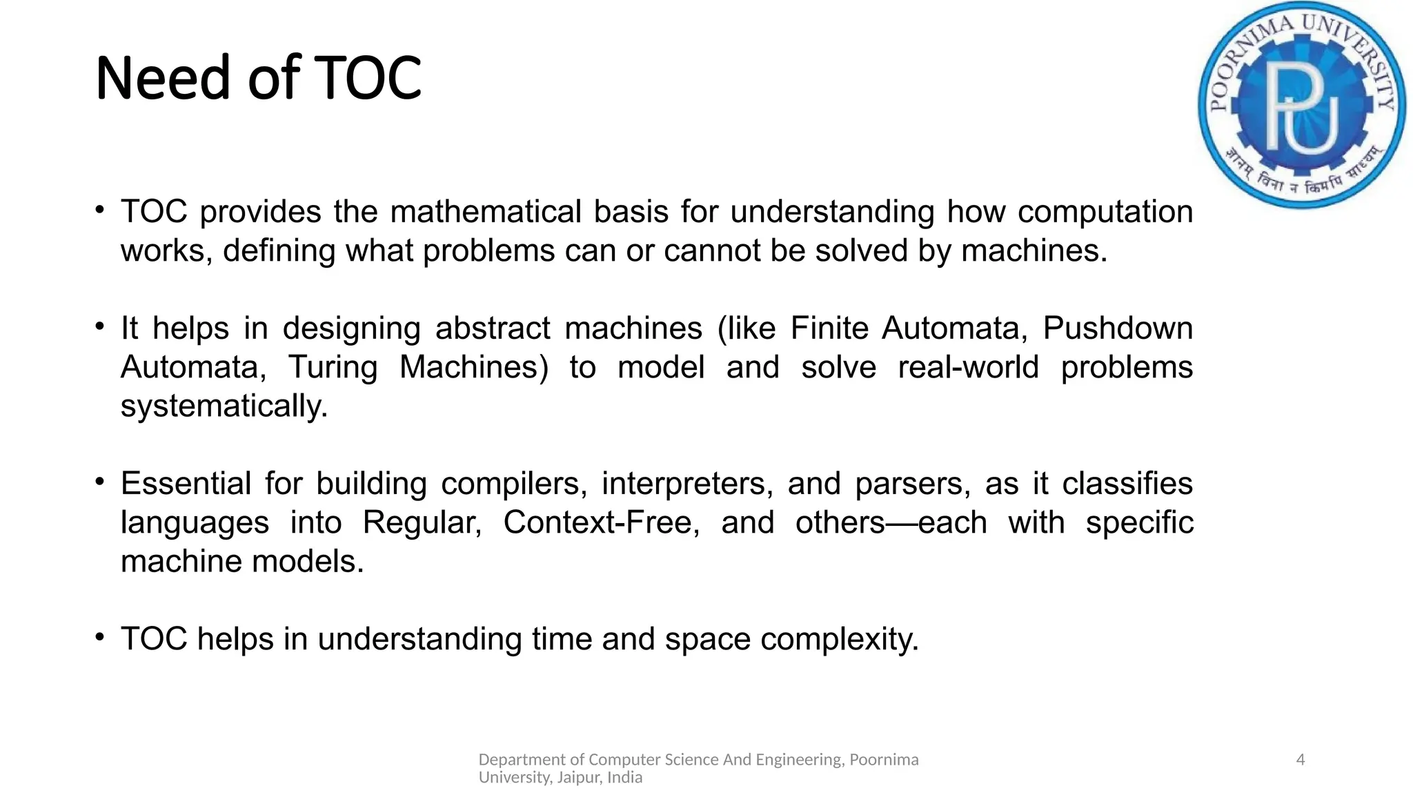 Department of Computer Science And Engineering, Poornima
University, Jaipur, India
4
Need of TOC
• TOC provides the mathematical basis for understanding how computation
works, defining what problems can or cannot be solved by machines.
• It helps in designing abstract machines (like Finite Automata, Pushdown
Automata, Turing Machines) to model and solve real-world problems
systematically.
• Essential for building compilers, interpreters, and parsers, as it classifies
languages into Regular, Context-Free, and others—each with specific
machine models.
• TOC helps in understanding time and space complexity.
 
