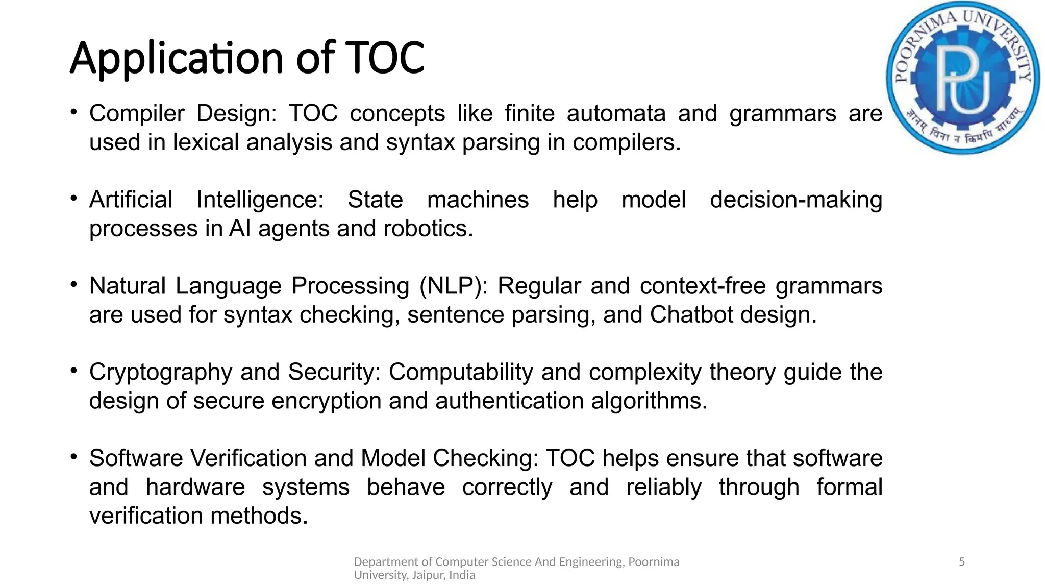 Department of Computer Science And Engineering, Poornima
University, Jaipur, India
5
Application of TOC
• Compiler Design: TOC concepts like finite automata and grammars are
used in lexical analysis and syntax parsing in compilers.
• Artificial Intelligence: State machines help model decision-making
processes in AI agents and robotics.
• Natural Language Processing (NLP): Regular and context-free grammars
are used for syntax checking, sentence parsing, and Chatbot design.
• Cryptography and Security: Computability and complexity theory guide the
design of secure encryption and authentication algorithms.
• Software Verification and Model Checking: TOC helps ensure that software
and hardware systems behave correctly and reliably through formal
verification methods.
 