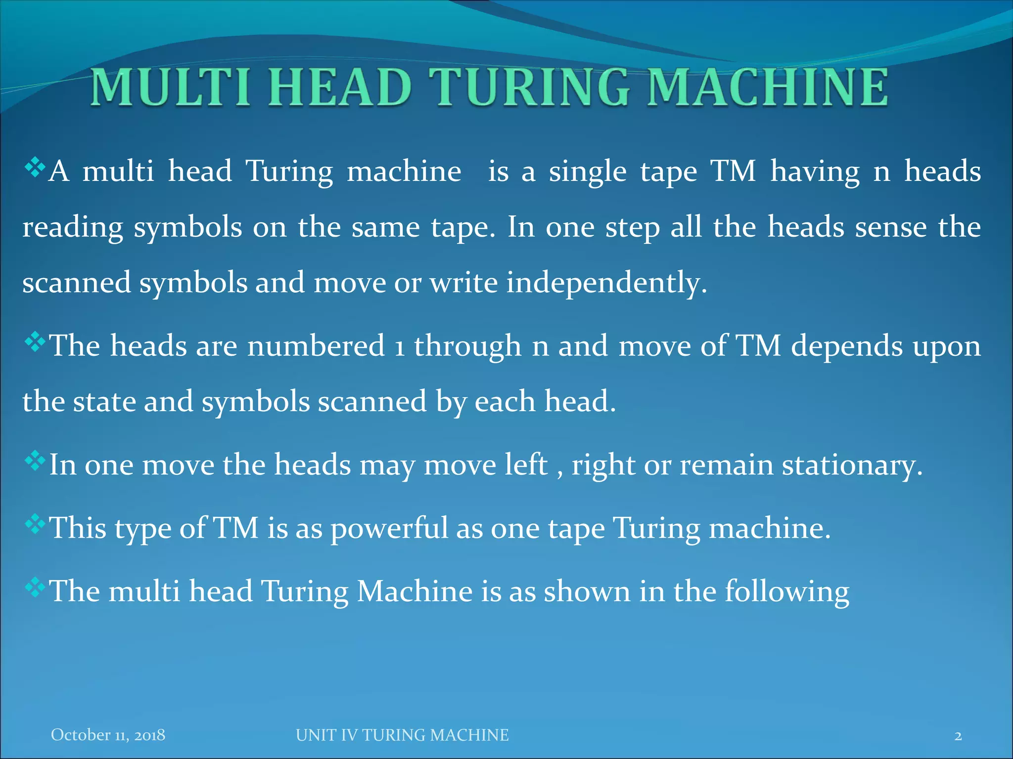 A multi head Turing machine is a single tape TM having n heads
reading symbols on the same tape. In one step all the heads sense the
scanned symbols and move or write independently.
The heads are numbered 1 through n and move of TM depends upon
the state and symbols scanned by each head.
In one move the heads may move left , right or remain stationary.
This type of TM is as powerful as one tape Turing machine.
The multi head Turing Machine is as shown in the following
October 11, 2018 2UNIT IV TURING MACHINE
 