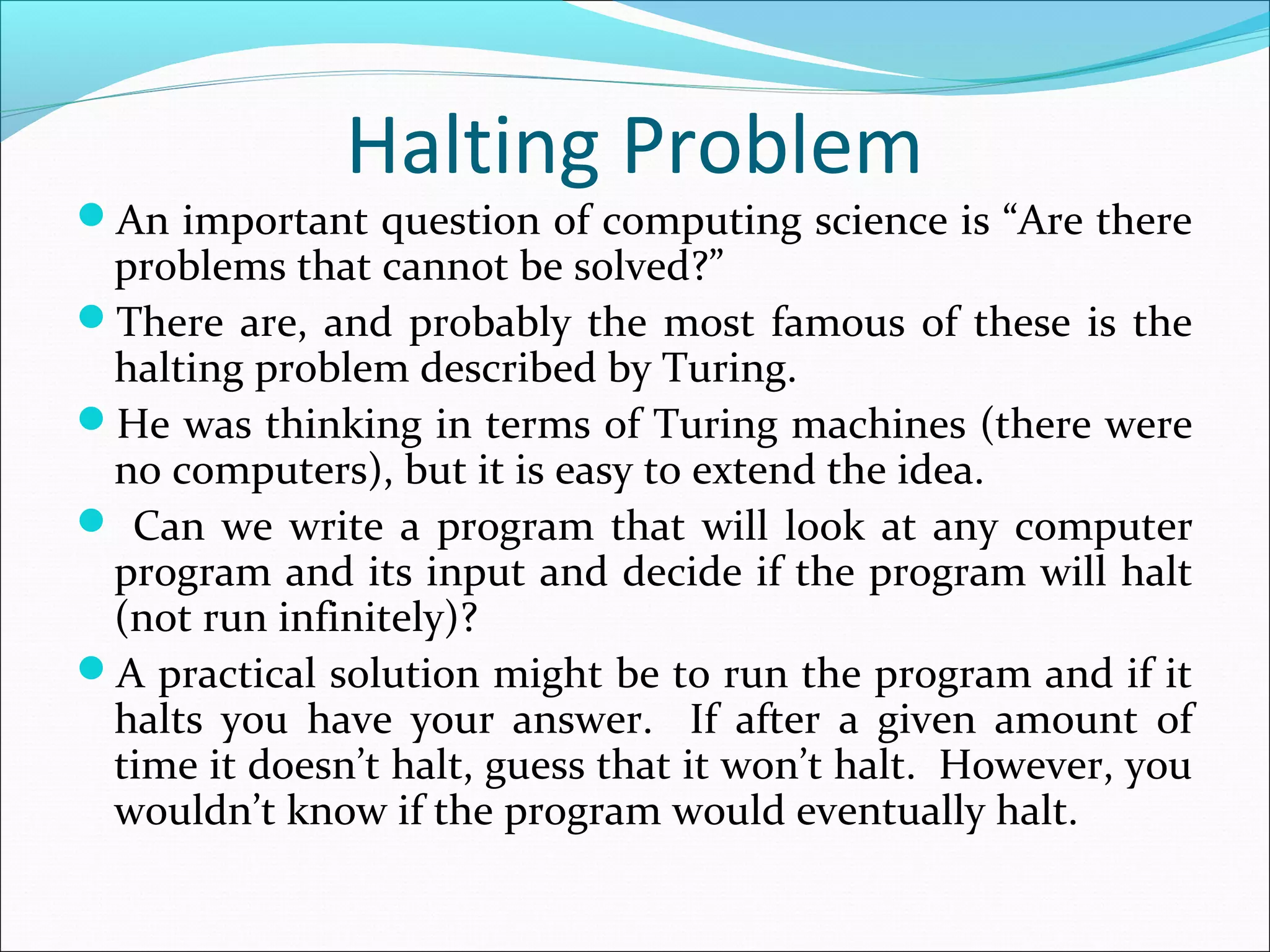 Halting Problem
An important question of computing science is “Are there
problems that cannot be solved?”
There are, and probably the most famous of these is the
halting problem described by Turing.
He was thinking in terms of Turing machines (there were
no computers), but it is easy to extend the idea.
 Can we write a program that will look at any computer
program and its input and decide if the program will halt
(not run infinitely)?
A practical solution might be to run the program and if it
halts you have your answer. If after a given amount of
time it doesn’t halt, guess that it won’t halt. However, you
wouldn’t know if the program would eventually halt.
 