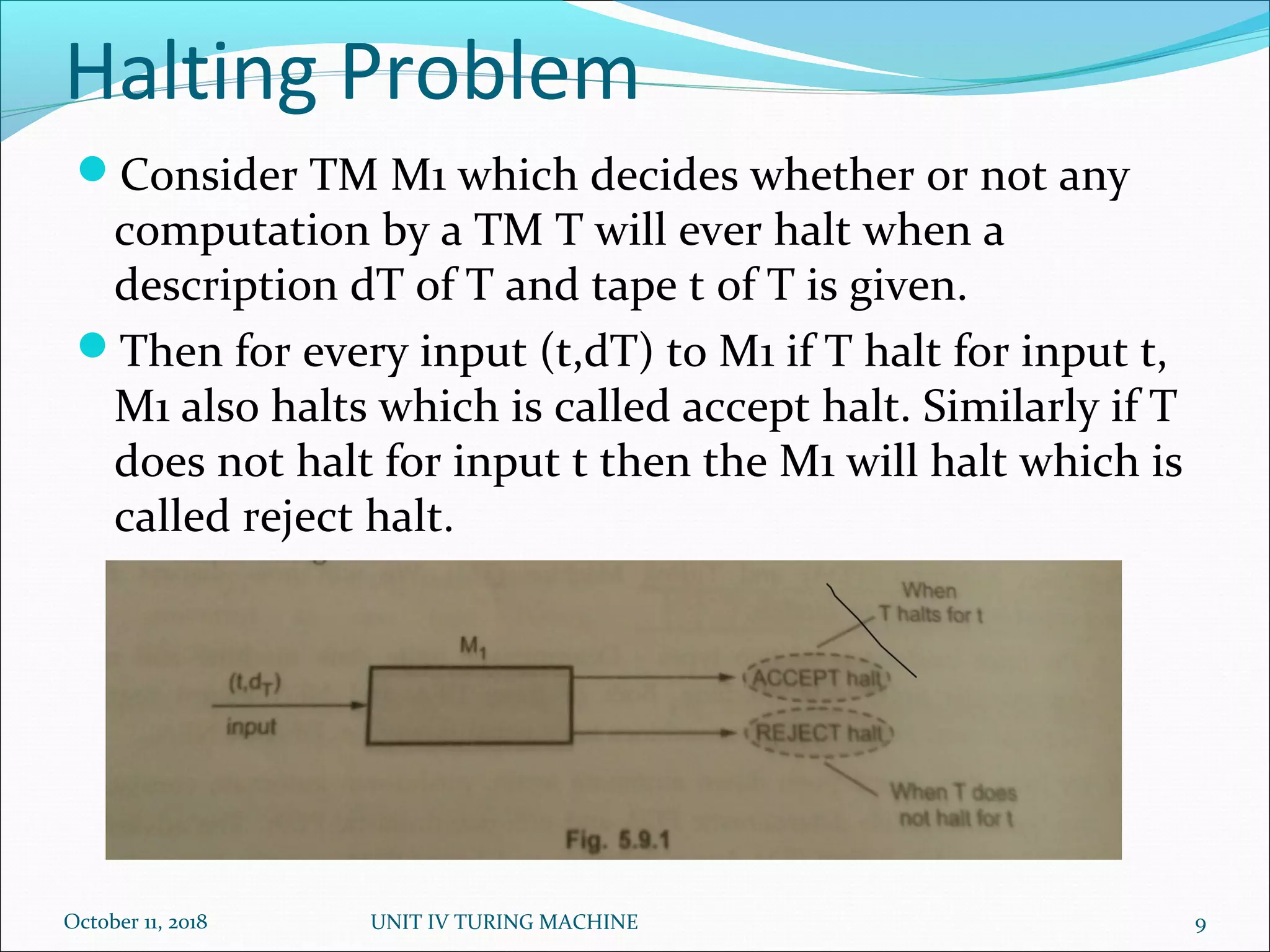 Halting Problem
October 11, 2018 UNIT IV TURING MACHINE 9
Consider TM M1 which decides whether or not any
computation by a TM T will ever halt when a
description dT of T and tape t of T is given.
Then for every input (t,dT) to M1 if T halt for input t,
M1 also halts which is called accept halt. Similarly if T
does not halt for input t then the M1 will halt which is
called reject halt.
 