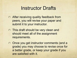 Instructor Drafts
After receiving quality feedback from
peers, you will revise your paper and
submit it to your instructor.
This draft should be very clean and
should meet all of the assignment
requirements.
Once you get instructor comments (and a
grade) you may choose to revise once for
a better grade, or keep your grade if you
are satisfied with it.
 